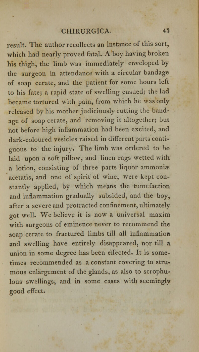 result. The author recollects an instance of this sort, which had nearly proved fatal. A boy having broken his thigh, the limb was immediately enveloped by the surgeon in attendance with a circular bandage of soap cerate, and the patient for some hours left to his fate; a rapid state of swelling ensued; the lad became tortured with pain, from which he was only released by his mother judiciously cutting the band- age of soap cerate, and removing it altogether; but not before high inflammation had been excited, and dark-coloured vesicles raised in different parts conti- guous to the injury. The limb was ordered to be laid upon a soft pillow, and linen rags wetted with a lotion, consisting of three parts liquor ammonise acetatis, and one of spirit of wine, were kept con- stantly applied, by which means the tumefaction and inflammation gradually subsided, and the boy, after a severe and protracted confinement, ultimately got well. We believe it is now a universal maxim with surgeons of eminence never to recommend the soap cerate to fractured limbs till all inflammation and swelling have entirely disappeared, nor till a union in some degree has been effected. It is some- times recommended as a constant covering to stru- mous enlargement of the glands, as also to scrophu- lous swellings, and in some cases with seemingly good effect.