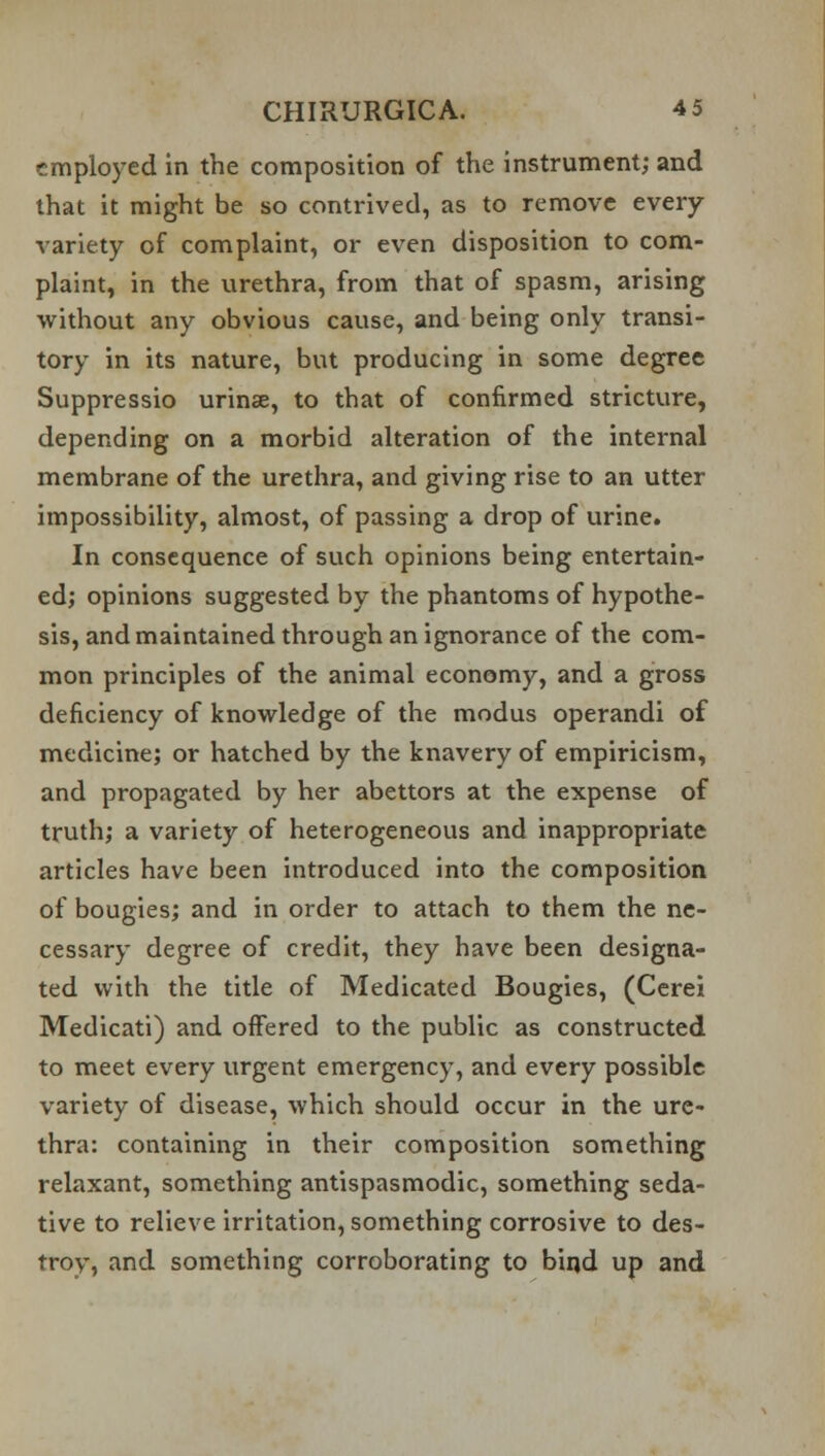 employed in the composition of the instrument; and that it might be so contrived, as to remove every variety of complaint, or even disposition to com- plaint, in the urethra, from that of spasm, arising without any obvious cause, and being only transi- tory in its nature, but producing in some degree Suppressio urinse, to that of confirmed stricture, depending on a morbid alteration of the internal membrane of the urethra, and giving rise to an utter impossibility, almost, of passing a drop of urine. In consequence of such opinions being entertain- ed; opinions suggested by the phantoms of hypothe- sis, and maintained through an ignorance of the com- mon principles of the animal economy, and a gross deficiency of knowledge of the modus operandi of medicine; or hatched by the knavery of empiricism, and propagated by her abettors at the expense of truth; a variety of heterogeneous and inappropriate articles have been introduced into the composition of bougies; and in order to attach to them the ne- cessary degree of credit, they have been designa- ted with the title of Medicated Bougies, (Cerei Medicati) and offered to the public as constructed to meet every urgent emergency, and every possible variety of disease, which should occur in the ure- thra: containing in their composition something relaxant, something antispasmodic, something seda- tive to relieve irritation, something corrosive to des- troy, and something corroborating to bind up and