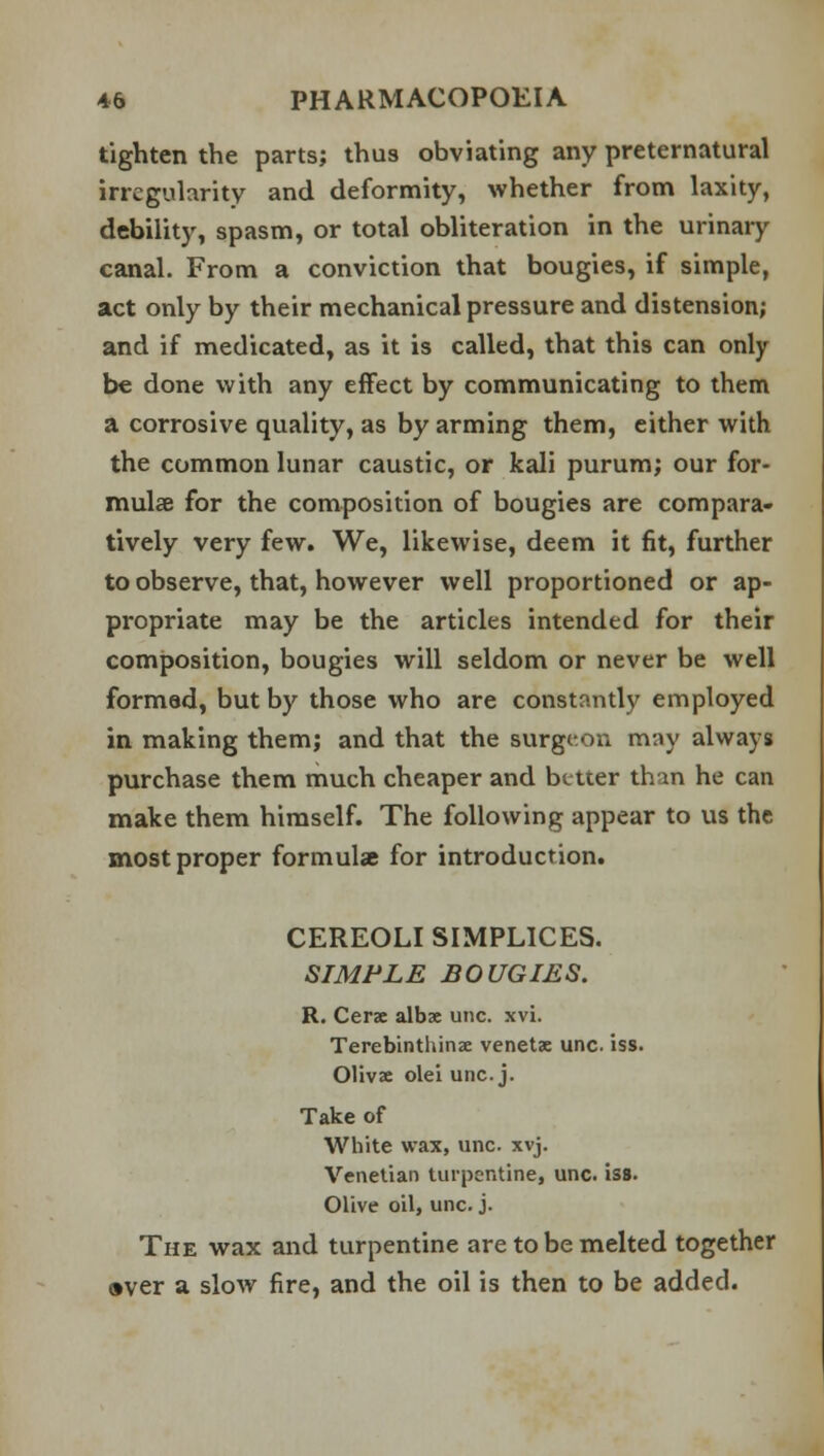 tighten the parts; thus obviating any preternatural irregularity and deformity, whether from laxity, debility, spasm, or total obliteration in the urinary canal. From a conviction that bougies, if simple, act only by their mechanical pressure and distension; and if medicated, as it is called, that this can only be done with any effect by communicating to them a corrosive quality, as by arming them, either with the common lunar caustic, or kali purum; our for- mulae for the composition of bougies are compara- tively very few. We, likewise, deem it fit, further to observe, that, however well proportioned or ap- propriate may be the articles intended for their composition, bougies will seldom or never be well formed, but by those who are constantly employed in making them; and that the surgeon may always purchase them much cheaper and better than he can make them himself. The following appear to us the most proper formulae for introduction. CEREOLI SIMPLICES. SIMPLE BOUGIES. R. Cerse albse una xvi. Terebinthinae venetac unc. iss. Olivae olei unc. j. Take of White wax, unc. xvj. Venetian turpentine, unc. iss. Olive oil, unc. j. The wax and turpentine are to be melted together aver a slow fire, and the oil is then to be added.