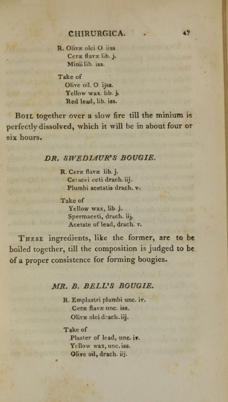 R. Olivse olei O i>ss Ccrze flavx lib. j. Mini! lib. iss. Take of Olive oil O ijss. Yellow wax lib. j. Red lead, lib. iss. Boil together over a slow fire till the minium is perfectly dissolved, which it will be in about four or six hours. DR. SWEDMUR'S BOUGIE. R. Cerse flavze lib. j. Cetacei ceti drach. iij. Plumbi acetatis drach. v. Take of Yellow wax, lib. j. Spermaceti, drach. iij. Acetate of lead, drach. v. These ingredients, like the former, are to be boiled together, till the composition is judged to be Of a proper consistence for forming bougies. MR. B. BELL'S BOUGIE. R. Emplastri plumbi unc. iv. Cerse flavx unc. iss. Olivse olei drach. iij. Take of Plaster of lead, unc. if. Yellow wax, unc. iss. Olive oil, drach. iij.
