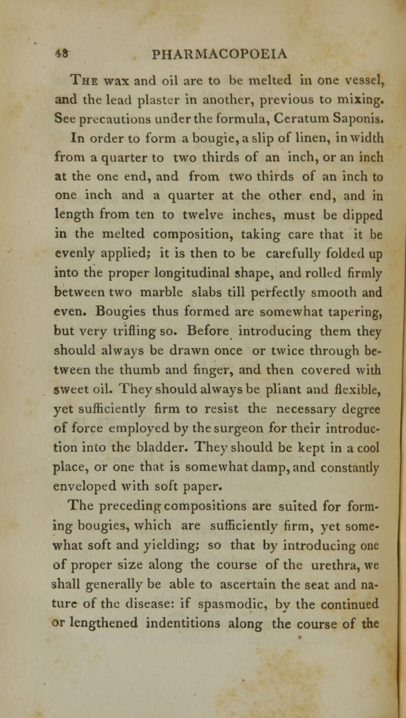 The wax and oil are to be melted in one vessel, and the lead plaster in another, previous to mixing. See precautions under the formula, Ceratum Saponis. In order to form a bougie, a slip of linen, in width from a quarter to two thirds of an inch, or an inch at the one end, and from two thirds of an inch to one inch and a quarter at the other end, and in length from ten to twelve inches, must be dipped in the melted composition, taking care that it be evenly applied; it is then to be carefully folded up into the proper longitudinal shape, and rolled firmly between two marble slabs till perfectly smooth and even. Bougies thus formed are somewhat tapering, but very trifling so. Before introducing them they should always be drawn once or twice through be- tween the thumb and finger, and then covered with sweet oil. They should always be pliant and flexible, yet sufficiently firm to resist the necessary degree of force employed by the surgeon for their introduc- tion into the bladder. They should be kept in a cool place, or one that is somewhat damp, and constantly enveloped with soft paper. The preceding compositions are suited for form- ing bougies, which are sufficiently firm, yet some- what soft and yielding; so that by introducing one of proper size along the course of the urethra, we shall generally be able to ascertain the seat and na- ture of the disease: if spasmodic, by the continued or lengthened indentitions along the course of the