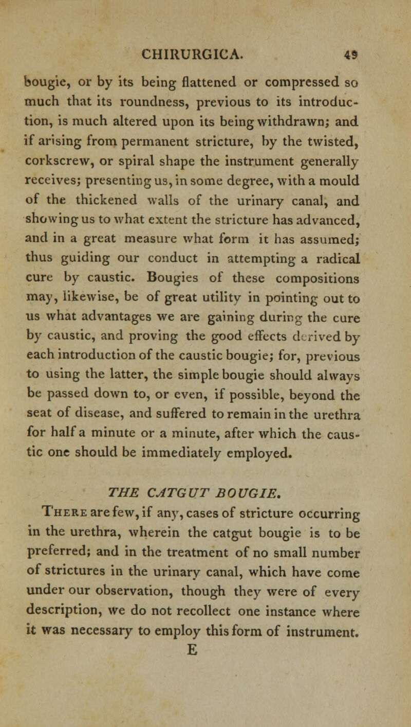 bougie, or by its being flattened or compressed so much that its roundness, previous to its introduc- tion, is much altered upon its being withdrawn; and if arising from permanent stricture, by the twisted, corkscrew, or spiral shape the instrument generally receives; presenting us, in some degree, with a mould of the thickened walls of the urinary canal, and showing us to what extent the stricture has advanced, and in a great measure what form it has assumed; thus guiding our conduct in attempting a radical cure by caustic. Bougies of these compositions may, likewise, be of great utility in pointing out to us what advantages we are gaining during the cure by caustic, and proving the good effects derived by each introduction of the caustic bougie; for, previous to using the latter, the simple bougie should always be passed down to, or even, if possible, beyond the seat of disease, and suffered to remain in the urethra for half a minute or a minute, after which the caus- tic one should be immediately employed. THE CATGUT BOUGIE. There are few, if any, cases of stricture occurring in the urethra, wherein the catgut bougie is to be preferred; and in the treatment of no small number of strictures in the urinary canal, which have come under our observation, though they were of every description, we do not recollect one instance where it was necessary to employ this form of instrument. E