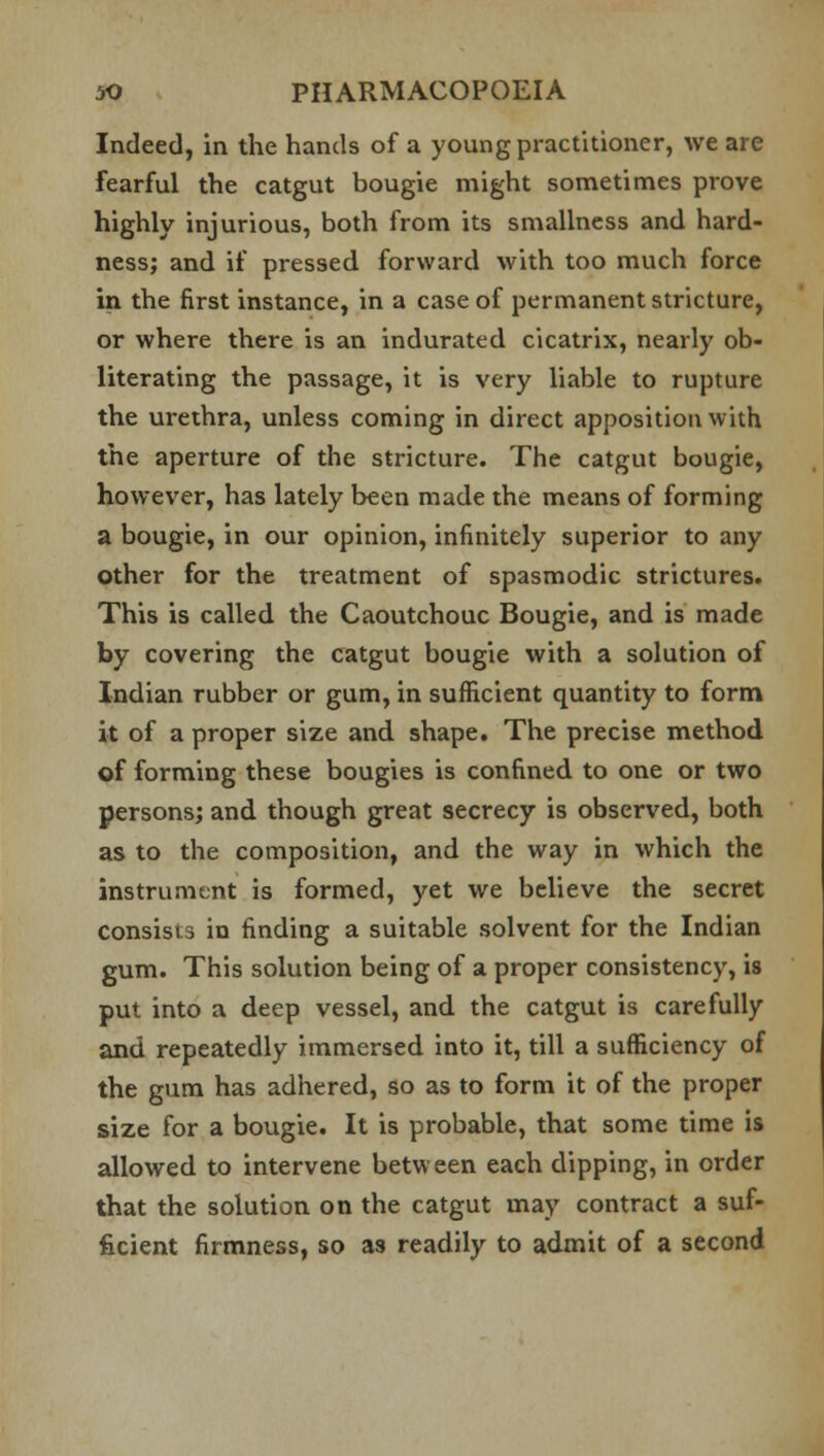Indeed, in the hands of a young practitioner, we are fearful the catgut bougie might sometimes prove highly injurious, both from its smallness and hard- ness; and if pressed forward with too much force in the first instance, in a case of permanent stricture, or where there is an indurated cicatrix, nearly ob- literating the passage, it is very liable to rupture the urethra, unless coming in direct apposition with the aperture of the stricture. The catgut bougie, however, has lately been made the means of forming a bougie, in our opinion, infinitely superior to any other for the treatment of spasmodic strictures. This is called the Caoutchouc Bougie, and is made by covering the catgut bougie with a solution of Indian rubber or gum, in sufficient quantity to form it of a proper size and shape. The precise method of forming these bougies is confined to one or two persons; and though great secrecy is observed, both as to the composition, and the way in which the instrument is formed, yet we believe the secret consists in finding a suitable solvent for the Indian gum. This solution being of a proper consistency, is put into a deep vessel, and the catgut is carefully and repeatedly immersed into it, till a sufficiency of the gum has adhered, so as to form it of the proper size for a bougie. It is probable, that some time is allowed to intervene between each dipping, in order that the solution on the catgut may contract a suf- ficient firmness, so as readily to admit of a second