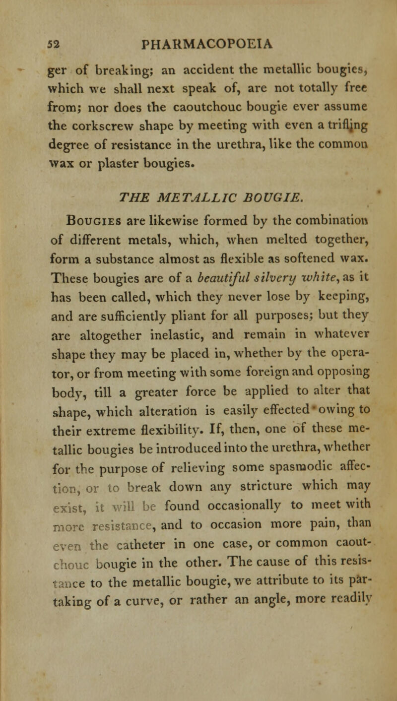 ger of breaking; an accident the metallic bougies, which we shall next speak of, are not totally free from; nor does the caoutchouc bougie ever assume the corkscrew shape by meeting with even a trifling degree of resistance in the urethra, like the commou wax or plaster bougies. THE METALLIC BOUGIE. Bougies are likewise formed by the combination of different metals, which, when melted together, form a substance almost as flexible as softened wax. These bougies are of a beautiful silvery white, as it has been called, which they never lose by keeping, and are sufficiently pliant for all purposes; but they are altogether inelastic, and remain in whatever shape they may be placed in, whether by the opera- tor, or from meeting with some foreign and opposing body, till a greater force be applied to alter that shape, which alteration is easily effected'owing to their extreme flexibility. If, then, one of these me- tallic bougies be introduced into the urethra, whether for the purpose of relieving some spasmodic affec- tion, or to break down any stricture which may exist, it will be found occasionally to meet with more resistance, and to occasion more pain, than even the catheter in one case, or common caout- chouc bougie in the other. The cause of this resis- tance to the metallic bougie, we attribute to its par- taking of a curve, or rather an angle, more readily