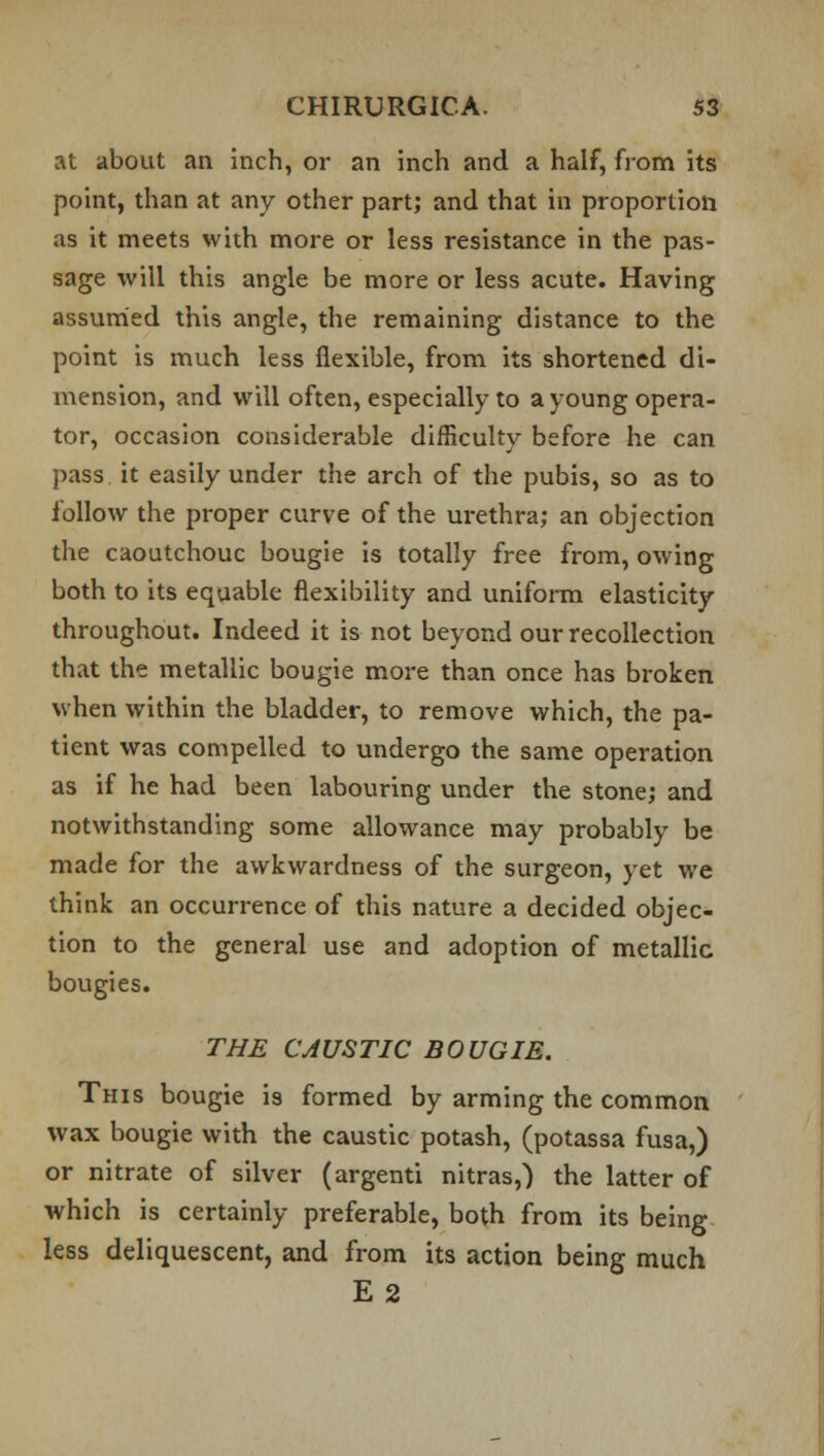 at about an inch, or an inch and a half, from its point, than at any other part; and that in proportion as it meets with more or less resistance in the pas- sage will this angle be more or less acute. Having assumed this angle, the remaining distance to the point is much less flexible, from its shortened di- mension, and will often, especially to a young opera- tor, occasion considerable difficulty before he can pass it easily under the arch of the pubis, so as to follow the proper curve of the urethra; an objection the caoutchouc bougie is totally free from, owing both to its equable flexibility and uniform elasticity throughout. Indeed it is not beyond our recollection that the metallic bougie more than once has broken when within the bladder, to remove which, the pa- tient was compelled to undergo the same operation as if he had been labouring under the stone; and notwithstanding some allowance may probably be made for the awkwardness of the surgeon, yet we think an occurrence of this nature a decided objec- tion to the general use and adoption of metallic bougies. THE CAUSTIC BOUGIE. This bougie is formed by arming the common wax bougie with the caustic potash, (potassa fusa,) or nitrate of silver (argenti nitras,) the latter of which is certainly preferable, both from its being less deliquescent, and from its action being much E2