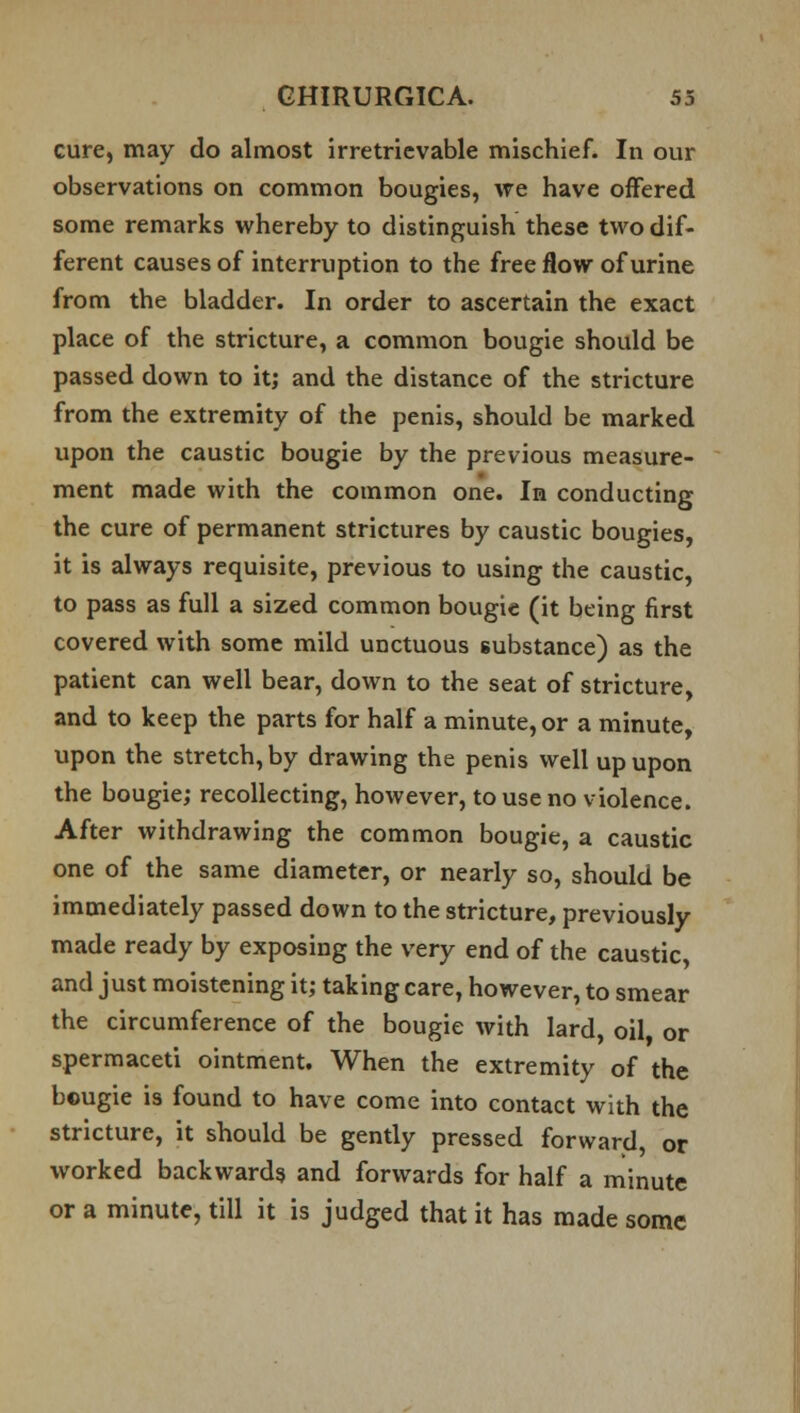cure, may do almost irretrievable mischief. In our observations on common bougies, we have offered some remarks whereby to distinguish these two dif- ferent causes of interruption to the free flow of urine from the bladder. In order to ascertain the exact place of the stricture, a common bougie should be passed down to it; and the distance of the stricture from the extremity of the penis, should be marked upon the caustic bougie by the previous measure- ment made with the common one. In conducting the cure of permanent strictures by caustic bougies, it is always requisite, previous to using the caustic, to pass as full a sized common bougie (it being first covered with some mild unctuous substance) as the patient can well bear, down to the seat of stricture, and to keep the parts for half a minute, or a minute, upon the stretch, by drawing the penis well up upon the bougie; recollecting, however, to use no violence. After withdrawing the common bougie, a caustic one of the same diameter, or nearly so, should be immediately passed down to the stricture, previously made ready by exposing the very end of the caustic, and just moistening it; taking care, however, to smear the circumference of the bougie with lard, oil, or spermaceti ointment. When the extremity of the bougie is found to have come into contact with the stricture, it should be gently pressed forward, or worked backwards and forwards for half a minute or a minute, till it is judged that it has made some
