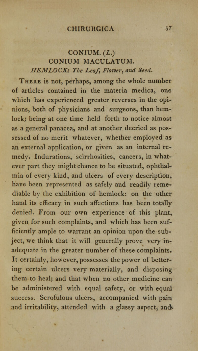 CONIUM. (L.) CONIUM MACULATUM. HEMLOCK: The Leaf, Flower, and Seed. There is not, perhaps, among the whole number of articles contained in the materia medica, one which has experienced greater reverses in the opi- nions, both of physicians and surgeons, than hem- lock; being at one time held forth to notice almost as a general panacea, and at another decried as pos- sessed of no merit whatever, whether employed as an external application, or given as an internal re- medy. Indurations, scirrhosities, cancers, in what- ever part they might chance to be situated, ophthal- mia of every kind, and ulcers of every description, have been represented as safely and readily reme- diable by the exhibition of hemlock: on the other hand its efficacy in such affections has been totally denied. From our own experience of this plant, given for such complaints, and which has been suf- ficiently ample to warrant an opinion upon the sub- ject, we think that it will generally prove very in- adequate in the greater number of these complaints. It certainly, however, possesses the power of better- ing certain ulcers very materially, and disposing them to heal; and that when no other medicine can be administered with equal safety, or with equal success. Scrofulous ulcers, accompanied with pain and irritability, attended with a glassy aspect, and*