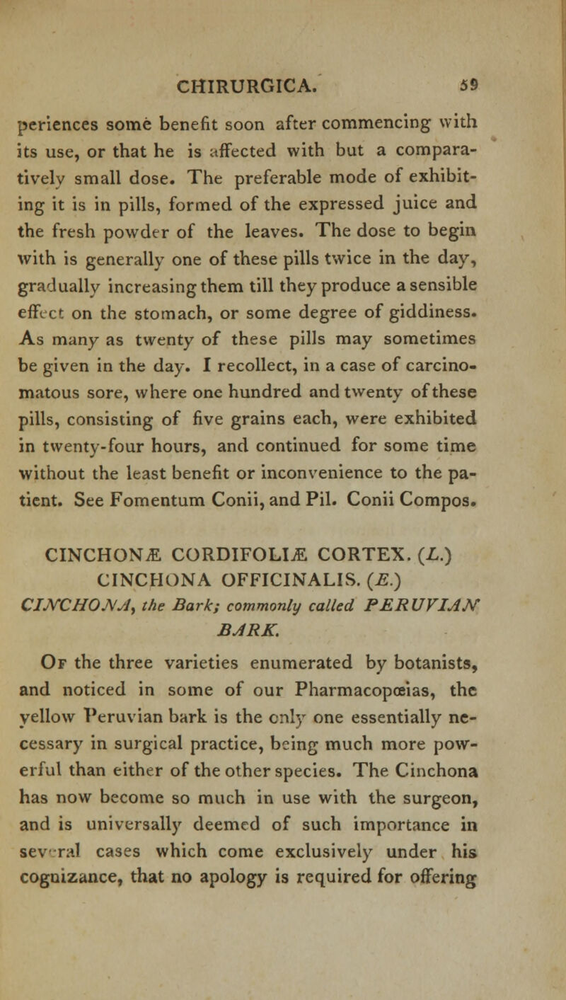 periences some benefit soon after commencing with its use, or that he is affected with but a compara- tively small dose. The preferable mode of exhibit- ing it is in pills, formed of the expressed juice and the fresh powder of the leaves. The dose to begin with is generally one of these pills twice in the day, gradually increasing them till they produce a sensible effect on the stomach, or some degree of giddiness. As many as twenty of these pills may sometimes be given in the day. I recollect, in a case of carcino- matous sore, where one hundred and twenty of these pills, consisting of five grains each, were exhibited in twenty-four hours, and continued for some time without the least benefit or inconvenience to the pa- tient. See Fomentum Conii, and Pil. Conii Compos. CINCHONA CORDIFOLIjE CORTEX. (L.) CINCHONA OFFICINALIS. (E.) CINCHONA, the Bark; commonly called PERUVIAN BARK. Of the three varieties enumerated by botanists, and noticed in some of our Pharmacopoeias, the yellow Peruvian bark is the only one essentially ne- cessary in surgical practice, being much more pow- erful than either of the other species. The Cinchona has now become so much in use with the surgeon, and is universally deemed of such importance in several cases which come exclusively under his cognizance, that no apology is required for offering
