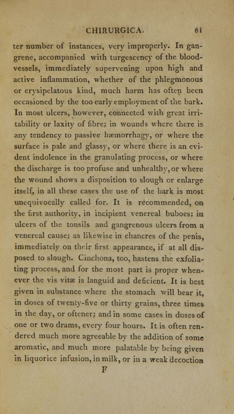 ter number of instances, very improperly. In gan- grene, accompanied with turgescency of the blood- vessels, immediately supervening upon high and active inflammation, whether of the phlegmonous or erysipelatous kind, much harm has often been occasioned by the too early employment of the bark. In most ulcers, however, connected with great irri- tability or laxity of fibre; in wounds where there is any tendency to passive haemorrhagy, or where the surface is pale and glassy, or where there is an evi- dent indolence in the granulating process, or where the discharge is too profuse and unhealthy, or where the wound shows a disposition to slough or enlarge itself, in all these cases the use of the bark is most unequivocally called for. It is recommended, on the first authority, in incipient venereal buboes; in ulcers of the tonsils and gangrenous ulcers from a venereal cause; as likewise in chancres of the penis, immediately on their first appearance, if at all dis- posed to slough. Cinchona, too, hastens the exfolia- ting process, and for the most part is proper when- ever the vis vitse is languid and deficient. It is best given in substance where the stomach will bear it, in doses of twenty-five or thirty grains, three times in the day, or oftener; and in some cases in doses of one or two drams, every four hours. It is often ren- dered much more agreeable by the addition of some aromatic, and much more palatable by being given in liquorice infusion, in milk, or in a weak decoction F