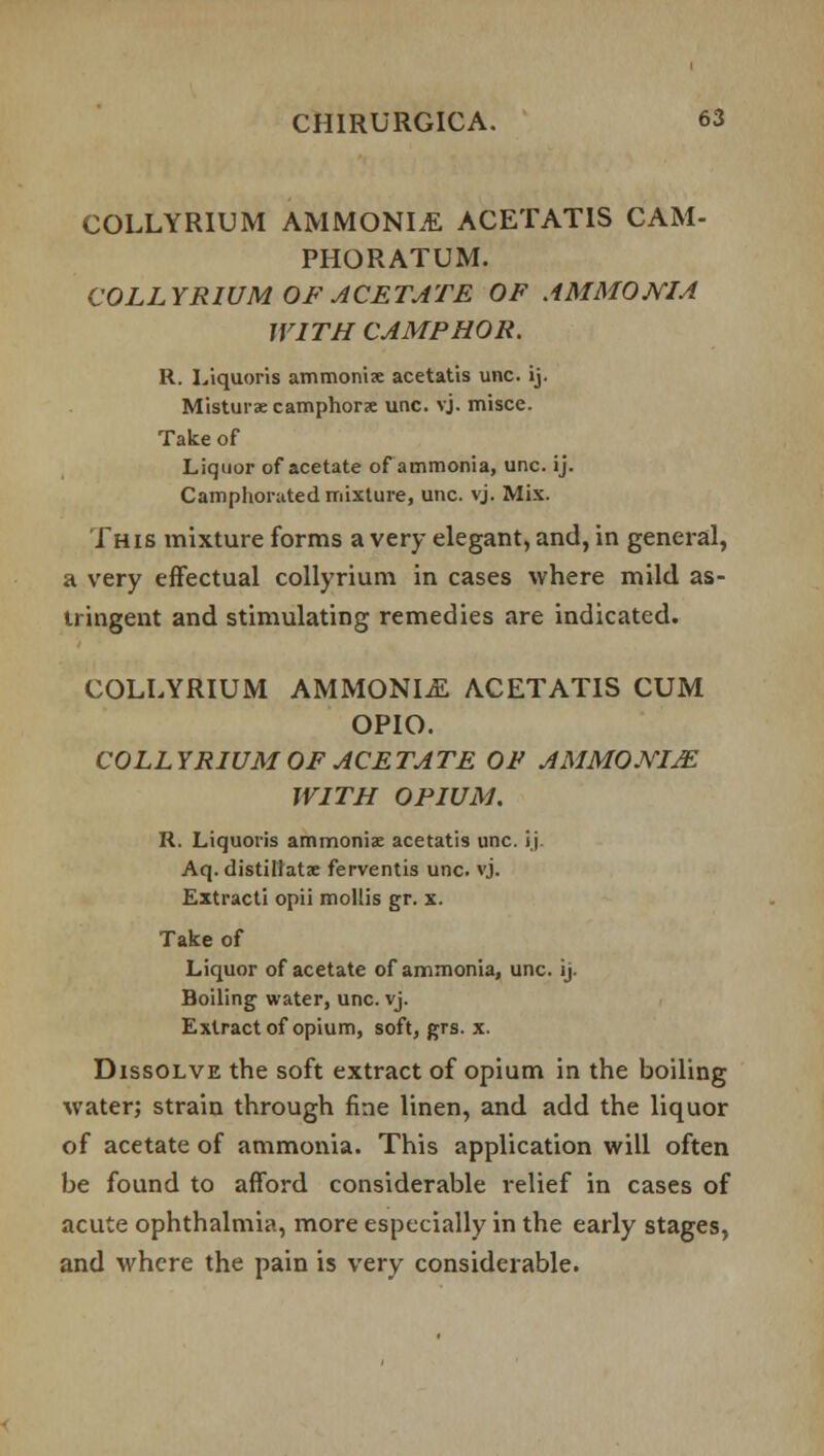 COLLYRIUM AMMONIA ACETAT1S CAM- PHORATUM. COLLYRIUM OF ACETATE OF AMMONIA WITH CAMPHOR. R. Liquoris ammoniac acetatis unc. ij. Misturae camphors unc. vj. misce. Take of Liquor of acetate of ammonia, unc. ij. Camphorated mixture, unc. vj. Mix. This mixture forms a very elegant, and, in general, a very effectual collyrium in cases where mild as- tringent and stimulating remedies are indicated. COLLYRIUM AMMONIA ACETATIS CUM OPIO. COLLYRIUM OF ACETATE OF AMMO.WIjE WITH OPIUM, R. Liquoris ammoniac acetatis unc. i j Aq. distillatae ferventis unc. vj. Extracti opii mollis gr. x. Take of Liquor of acetate of ammonia, unc. ij. Boiling water, unc. vj. Extract of opium, soft, grs. x. Dissolve the soft extract of opium in the boiling water; strain through fine linen, and add the liquor of acetate of ammonia. This application will often be found to afford considerable relief in cases of acute ophthalmia, more especially in the early stages, and where the pain is very considerable.