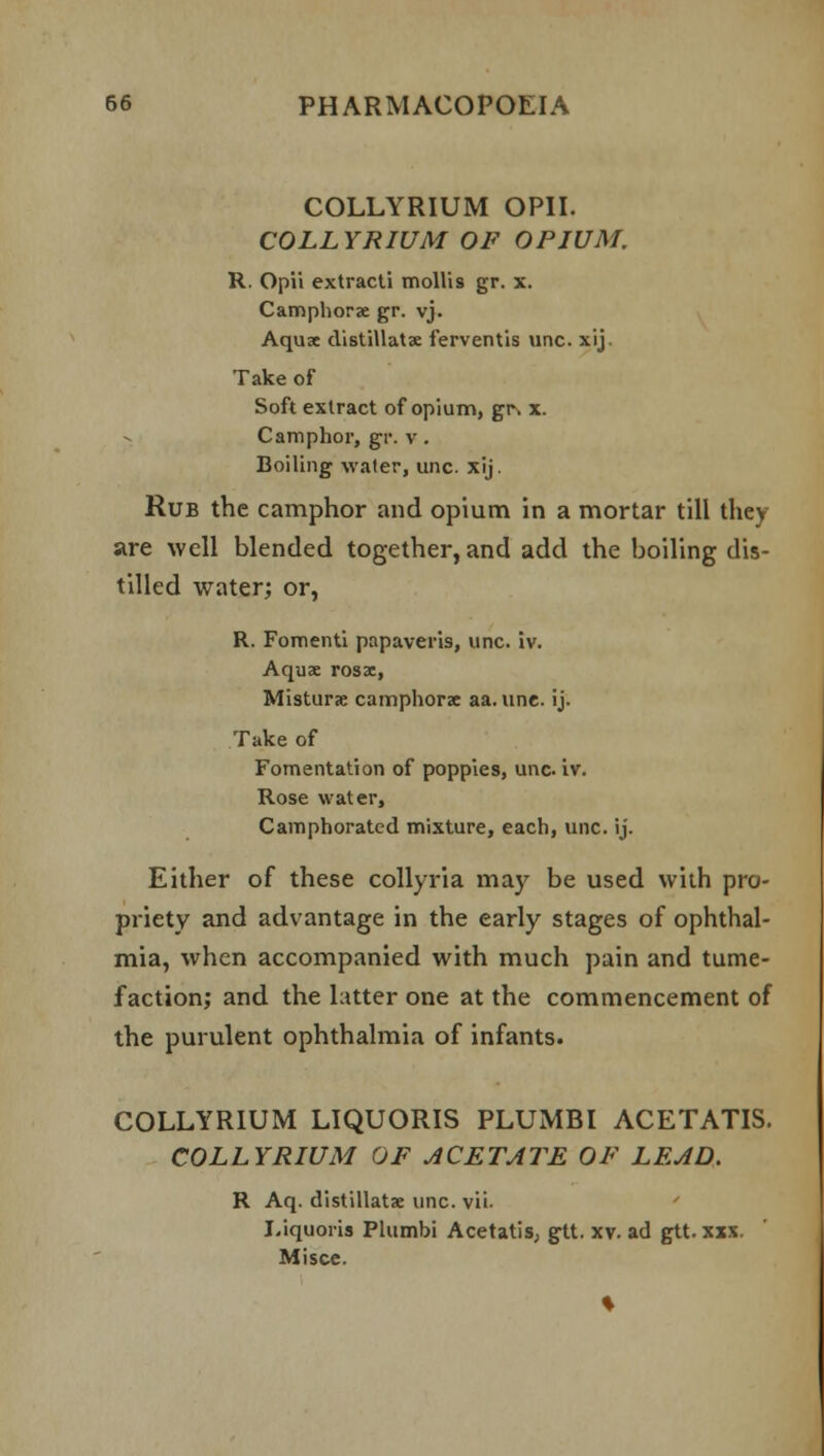 COLLYRIUM OPII. COLLYRIUM OF OPIUM. R. Opii extracti mollis gr. x. Camphorae gr. vj. Aquae distillatae ferventis unc. xij. Take of Soft extract of opium, gr, x. Camphor, gr. v. Boiling water, unc. xij. Rub the camphor and opium in a mortar till they are well blended together, and add the boiling dis- tilled water; or, R. Fomenti papaveris, unc. iv. Aquae rosx, Misturx camphorae aa. une. ij. Take of Fomentation of poppies, unc iv. Rose water, Camphorated mixture, each, unc. ij. Either of these collyria may be used with pro- priety and advantage in the early stages of ophthal- mia, when accompanied with much pain and tume- faction; and the latter one at the commencement of the purulent ophthalmia of infants. COLLYRIUM LIQUORIS PLUMBI ACETATIS. COLLYRIUM OF ACETATE OF LEAD. R Aq. distillatae unc. vii. Liquoria Plumbi Acetatis, gtt. xv. ad gtt. xxx. Misce.