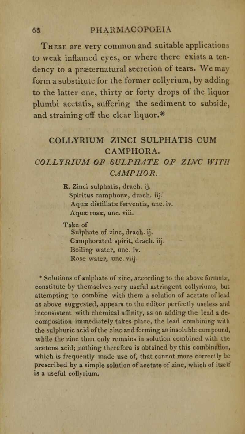 These are very common and suitable applications to weak inflamed eyes, or where there exists a ten- dency to a preternatural secretion of tears. We may- form a substitute for the former collyrium, by adding to the latter one, thirty or forty drops of the liquor plumbi acetatis, suffering the sediment to subside, and straining off the clear liquor.* COLLYRIUM ZINCI SULPHATIS CUM CAMPHORA. COLLYRIUM OF SULPHATE OF ZIJYC WITH CAMPHOR. R. Zinci sulphatis, drach. ij. Spiritus camphors, drach. iij. Aquae distillate ferventis, unc. iv. Aquae rosae, unc. viii. Take of Sulphate of zinc, drach. ij. Camphorated spirit, drach. iij. Moiling water, unc. iv. Rose water, unc.viij. * Solutions of sulphate of zinc, according1 to the above formula:, constitute by themselves very useful astringent collyriums, but attempting to combine with them a solution of acetate of lead as above sug-grsted, appears to the editor perfectly useless and inconsistent with chemical affinity, as on adding- the lead a de- composition immediately takes place, the lead combining with the sulphuric acid of the zinc and forming an insoluble compound, while the zinc then only remains in solution combined with the acetous acid; nothing- therefore is obtained by this combination, which is frequently made use of, that cannot more correctly be prescribed by a simple solution of acetate of zinc, which of itself is a useful collyrium.