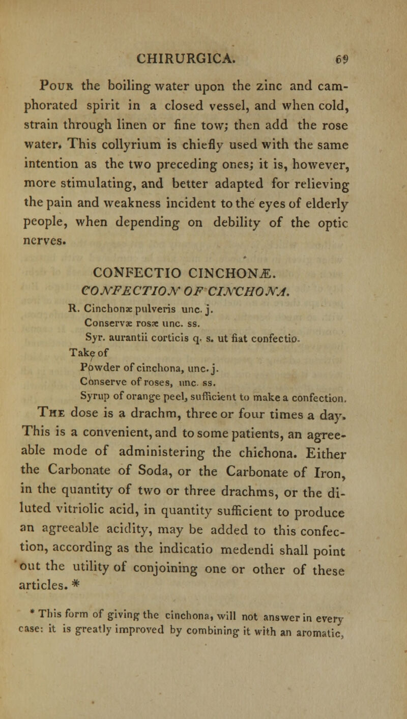 Pour the boiling water upon the zinc and cam- phorated spirit in a closed vessel, and when cold, strain through linen or fine tow; then add the rose water. This collyrium is chiefly used with the same intention as the two preceding ones; it is, however, more stimulating, and better adapted for relieving the pain and weakness incident to the eyes of elderly people, when depending on debility of the optic nerves. CONFECTIO CINCHONiE. CONFECTION OF CINCHONA. R. Cinchonse pulveris una j. Conserve rossc unc. ss. Syr. aurantii corticis q. s. ut fiat confectio. Take of Powder of cinchona, unc. j. Conserve of roses, unc. ss. Syrup of orange peel, sufficient to make a confection. The dose is a drachm, three or four times a day. This is a convenient, and to some patients, an agree- able mode of administering the chiehona. Either the Carbonate of Soda, or the Carbonate of Iron, in the quantity of two or three drachms, or the di- luted vitriolic acid, in quantity sufficient to produce an agreeable acidity, may be added to this confec- tion, according as the indicatio medendi shall point out the utility of conjoining one or other of these articles. * * This form of giving the cinchona, will not answer in every case: it is greatly improved by combining it with an aromatic,