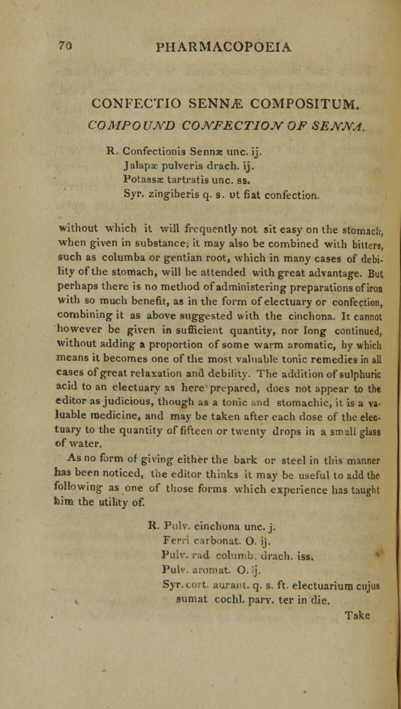 CONFECTIO SENN.E COMPOSITUM. COMPOUND CONFECTION OF SENNA, R. Confectionis Sennx una ij. Jalapx pulveris drach. ij. Potassse tartratis unc. ss. Syr. zingiberis q. s. ut fiat confection. without which it will frequently not sit easy on the stomach, when given in substance; it may also be combined with bitters, such as columba or gentian root, which in many cases of debi- lity of the stomach, will be attended with great advantage. But perhaps there is no method of administering preparations of iron with so much benefit, as in the form of electuary or confection, combining it as above suggested with the cinchona. It cannot however be given in sufficient quantity, nor long continued, without adding a proportion of some warm aromatic, by which means it becomes one of the most valuable tonic remedies in all cases of great relaxation and debility. The addition of sulphuric acid to an electuary as here prepared, does not appear to the editor as judicious, though as a tonic and stomachic, it is a va- luable medicine, and may be taken after each dose of the elec- tuary to the quantity of fifteen or twenty drops in a small glass of water. As no form of giving either the bark or steel in this manner has been noticed, the editor thinks it may be useful to add the following as one of those forms which experience has taught him the utility of. R. Pulv. cinchona unc. j. Ferri carbonat. O. ij. Pulv. >-:;d columb. drach. iss. Pulv. aromat. O. ij. Syr. cort auraiu. q. s. ft. electuariurn cujus -.. sum at cochl. parv. ter in die. Take
