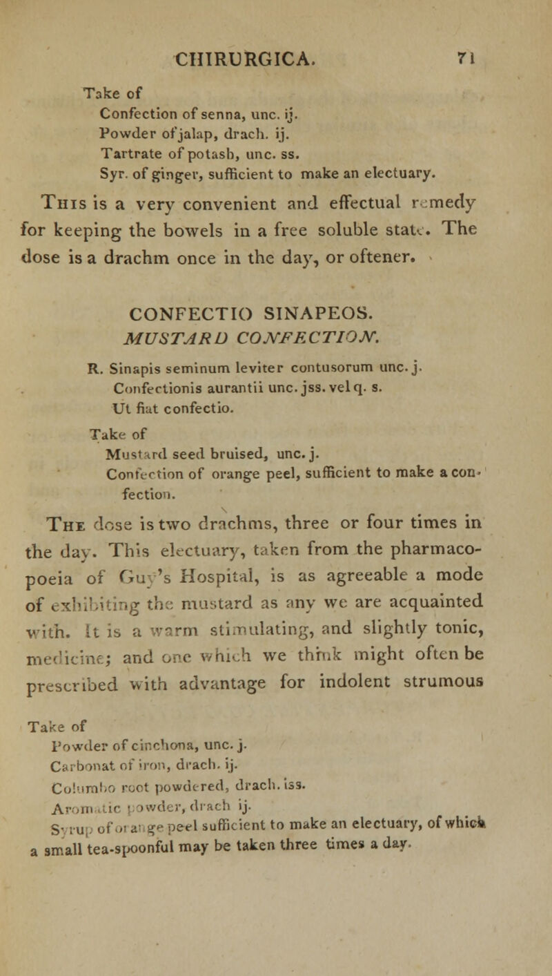 Take of Confection of senna, unc. ij. Powder of jalap, drach. ij. Tartrate of potash, unc. ss. Syr. of ginger, sufficient to make an electuary. This is a very convenient and effectual r medy for keeping the bowels in a free soluble state. The dose is a drachm once in the day, or oftener. CONFECTIO SINAPEOS. MUSTARD CONFECTION. R. Sinapis seminum leviter contusorum unc j. Confertionis aurantii unc. jss. velq. s. Ut fiut confectio. Take of Mustard seed bruised, unc. j. Confection of orange peel, sufficient to make aeon- fectio'i. Thx dose is two drachms, three or four times in the day. This electuary, taken from the pharmaco- poeia of Guy's Hospital, is as agreeable a mode of exhibiting the mustard as any we are acquainted with. It is a warm stimulating, and slightly tonic, medicine; and one whu,h we thrnk might often be prescribed with advantage for indolent strumous Take of Powder of cinchona, unc. j. Carbonat of iron, drach. ij. Columho root powdered, drach. iss. Arom ic • >wder, drach ij- S- ; u, of 01 ai ge perl sufficient to make an electuary, of whick a small tea-spoonful may be taken three time* a day.
