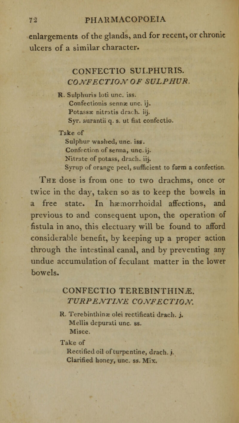 enlargements of the glands, and for recent, or chronic ulcers of a similar character. CONFECTIO SULPHURIS. CONFECTION OF SULPHUR. R. Sulphuris loti unc. iss. Confectionis sennse unc. ij. Potassse nitratis drach. iij. Syr. aurantii q. s. ut fiat confectio. Take of Sulphur washed, unc. iss. Confection of senna, unc.ij. Nitrate of potass, drach. iij. Syrup of orange peel, sufficient to form a confection. The dose is from one to two drachms, once or twice in the day, taken so as to keep the bowels in a free state. In hemorrhoidal affections, and previous to and consequent upon, the operation of fistula in ano, this electuary will be found to afford considerable benefit, by keeping up a proper action through the intestinal canal, and by preventing any undue accumulation of feculant matter in the lower bowels. CONFECTIO TEREBINTHINjE. TURPENTINE CONFECTION. R. Terebinthinae olei rectificati drach. j. Mellis depurati unc. ss. Misce. Take of Rectified oil of turpentine, drach. j. Clarified honey, unc. ss. Mix.