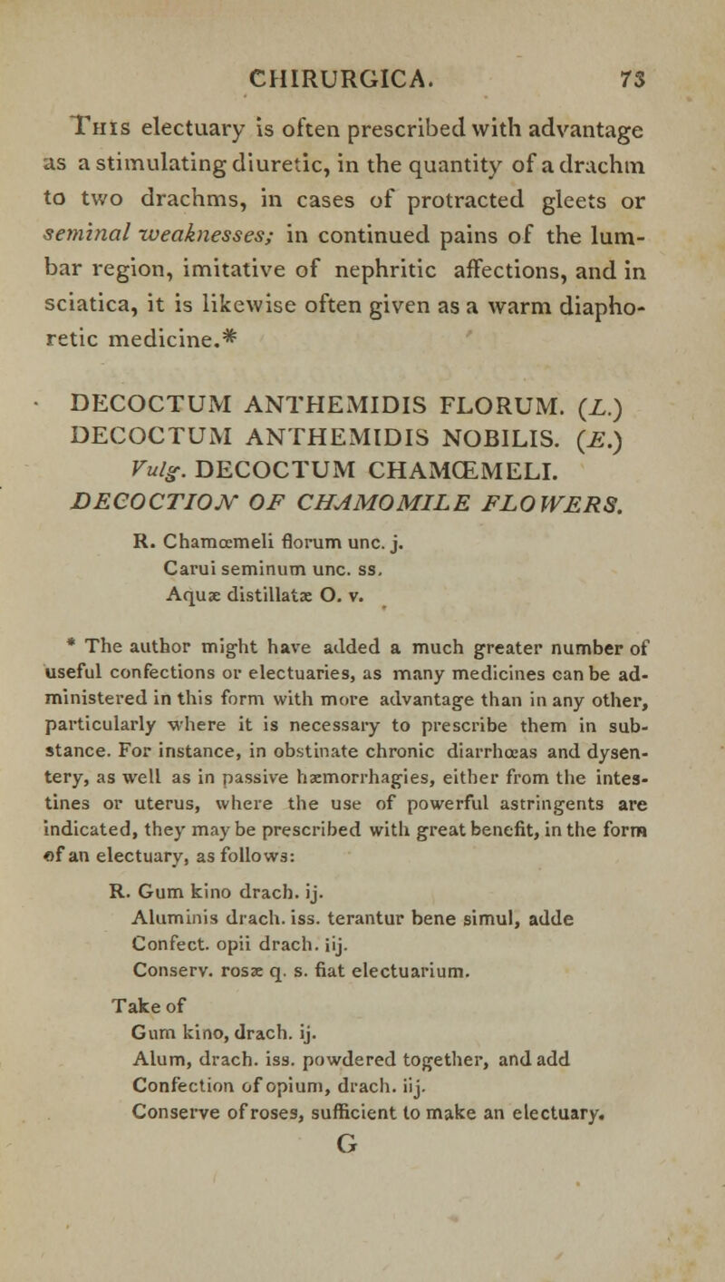 This electuary is often prescribed with advantage as a stimulating diuretic, in the quantity of a drachm to two drachms, in cases of protracted gleets or seminal weaknesses; in continued pains of the lum- bar region, imitative of nephritic affections, and in sciatica, it is likewise often given as a warm diapho- retic medicine.* • DECOCTUM ANTHEMIDIS FLORUM. (Z.) DECOCTUM ANTHEMIDIS NOBILIS. (£.) Vuls. DECOCTUM CHAMCEMELI. DECOCTIOJY OF CHAMOMILE FLOWERS. R. Chamoemeli florum uric. j. Carui seminum unc. ss. Aquae distillate O. v. * The author might have added a much greater number of useful confections or electuaries, as many medicines can be ad- ministered in this form with more advantage than in any other, particularly where it is necessary to prescribe them in sub- stance. For instance, in obstinate chronic diarrhoeas and dysen- tery, as well as in passive haemorrhagies, either from the intes- tines or uterus, where the use of powerful astringents are indicated, they may be prescribed with great benefit, in the form of an electuary, as follows: R. Gum kino drach. ij. Aluminis drach. iss. terantur bene simul, adde Confect. opii drach. iij. Conserv. rosae q. s. fiat electuarium. Take of Gum kino, drach. ij. Alum, drach. iss. powdered together, and add Confection of opium, drach. iij. Conserve of roses, sufficient to make an electuary. G