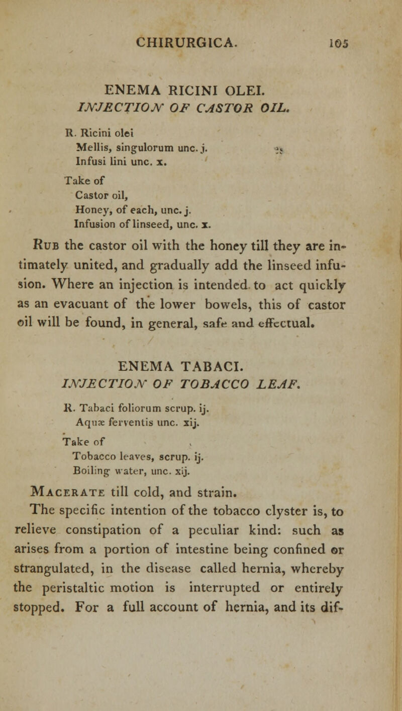 ENEMA RICINI OLEI. INJECTION OF CASTOR OIL. R. Ricini olei Mellis, singulorum unc. j. jj Infusi lini unc. x. Take of Castor oil, Honey, of each, unc. j. Infusion of linseed, unc. x. Rub the castor oil with the honey till they are in- timately united, and gradually add the linseed infu- sion. Where an injection is intended, to act quickly as an evacuant of the lower bowels, this of castor oil will be found, in general, safe and effectual. ENEMA TABACI. INJECTION OF TOBACCO LEAF. R. Tabaci foliorum scrup. ij. Aquae ferventis unc. xij. Take of Tobacco leaves, scrup. ij. Boiling water, unc. xij. Macerate till cold, and strain. The specific intention of the tobacco clyster is, to relieve constipation of a peculiar kind: such as arises from a portion of intestine being confined ©r strangulated, in the disease called hernia, whereby the peristaltic motion is interrupted or entirely stopped. For a full account of hernia, and its dif-