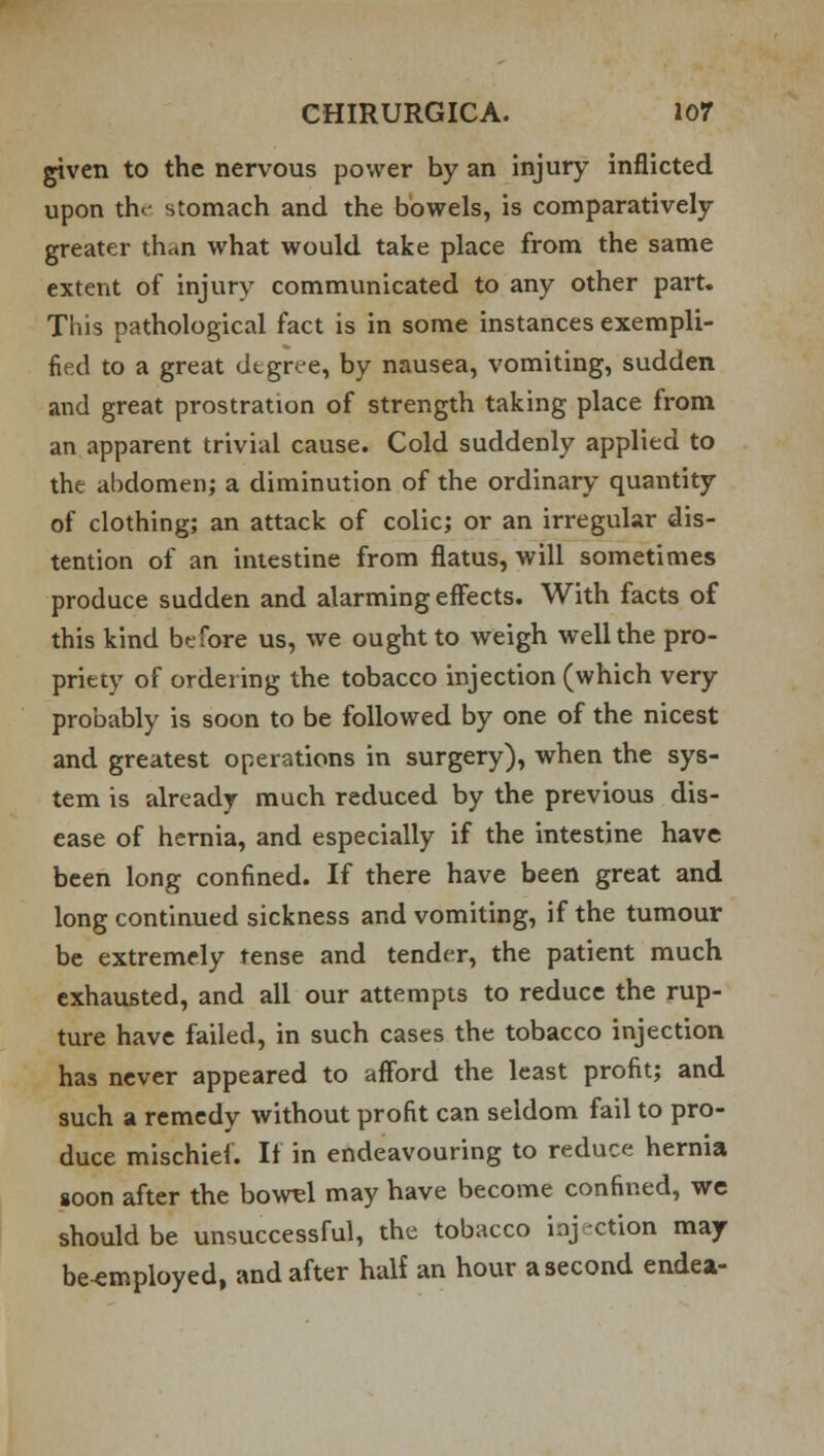 given to the nervous power by an injury inflicted upon the- stomach and the bowels, is comparatively greater th«n what would take place from the same extent of injury communicated to any other part. This pathological fact is in some instances exempli- fied to a great degree, by nausea, vomiting, sudden and great prostration of strength taking place from an apparent trivial cause. Cold suddenly applied to the abdomen; a diminution of the ordinary quantity of clothing; an attack of colic; or an irregular dis- tention of an intestine from flatus, will sometimes produce sudden and alarming effects. With facts of this kind before us, we ought to weigh well the pro- priety of ordering the tobacco injection (which very probably is soon to be followed by one of the nicest and greatest operations in surgery), when the sys- tem is already much reduced by the previous dis- ease of hernia, and especially if the intestine have been long confined. If there have been great and long continued sickness and vomiting, if the tumour be extremely tense and tendc-r, the patient much exhausted, and all our attempts to reduce the rup- ture have failed, in such cases the tobacco injection has never appeared to afford the least profit; and such a remedy without profit can seldom fail to pro- duce mischief. If in endeavouring to reduce hernia goon after the bowel may have become confined, we should be unsuccessful, the tobacco injection may be^mployed, and after half an hour a second endea-