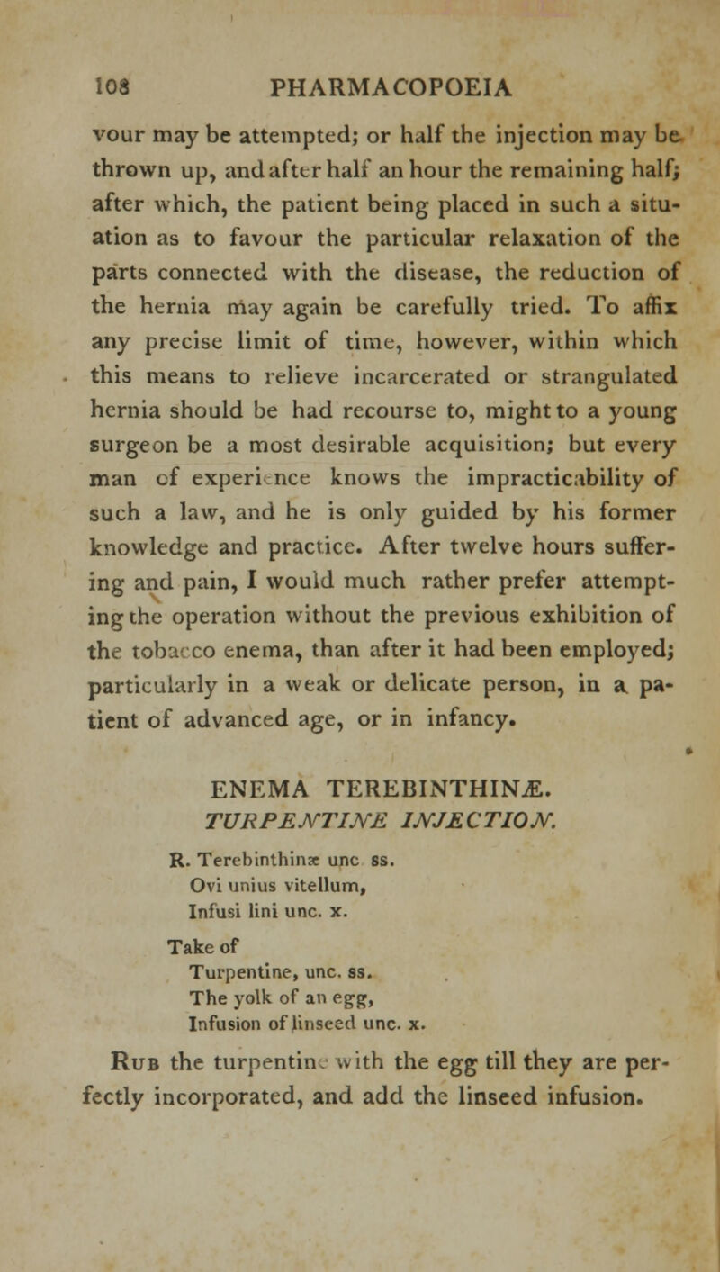 vour may be attempted; or half the injection may be. thrown up, and after half an hour the remaining half; after which, the patient being placed in such a situ- ation as to favour the particular relaxation of the parts connected with the disease, the reduction of the hernia may again be carefully tried. To affix any precise limit of time, however, within which this means to relieve incarcerated or strangulated hernia should be had recourse to, might to a young surgeon be a most desirable acquisition; but every man cf experience knows the impracticability of such a law, and he is only guided by his former knowledge and practice. After twelve hours suffer- ing and pain, I would much rather prefer attempt- ing the operation without the previous exhibition of the tobacco enema, than after it had been employed; particularly in a weak or delicate person, in a. pa- tient of advanced age, or in infancy. ENEMA TEREBINTHINjE. TURPENTINE 1NJE C TION R. Terebinthinse unc ss. Ovi unius vitellum, Infusi lini unc. x. Take of Turpentine, unc. ss. The yolk of an egg, Infusion of linseed unc. x. Rub the turpentin. with the egg till they are per- fectly incorporated, and add the linseed infusion.