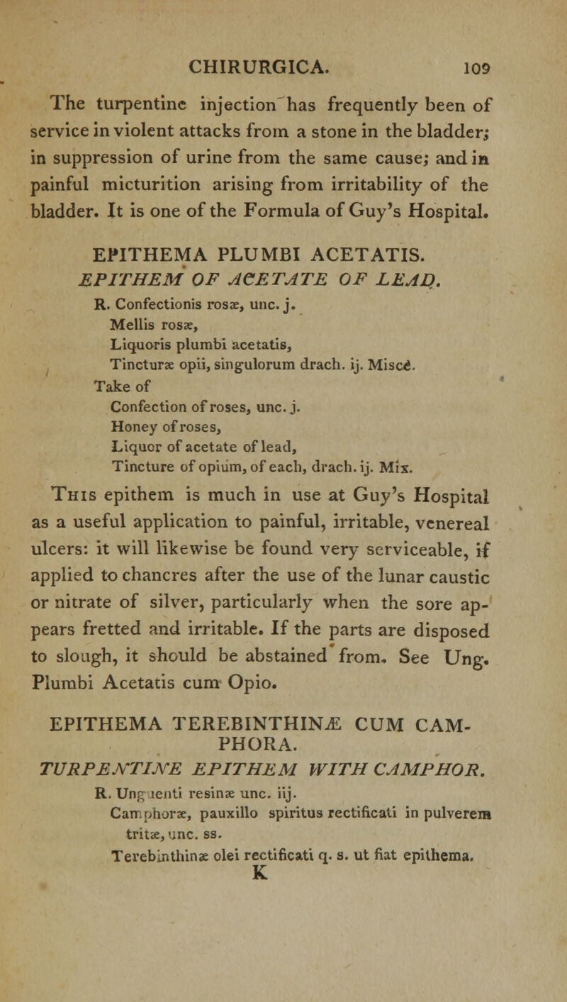 The turpentine injection has frequently been of service in violent attacks from a stone in the bladder; in suppression of urine from the same cause; and in painful micturition arising from irritability of the bladder. It is one of the Formula of Guy's Hospital. EPITHEMA PLUMBI ACETATIS. EPITHEM OF ACETATE OF LEAD.. R. Confectionis rosae, unc. j. Mellis rosae, Liquoris plumbi acetatis, Tincturae opii, singulorum drach. ij. Misc£. Take of Confection of roses, unc. j. Honey of roses, Liquor of acetate of lead, Tincture of opium, of each, drach. ij. Mix. This epithem is much in use at Guy's Hospital as a useful application to painful, irritable, venereal ulcers: it will likewise be found very serviceable, if applied to chancres after the use of the lunar caustic or nitrate of silver, particularly when the sore ap- pears fretted and irritable. If the parts are disposed to slough, it should be abstained from. See Ung. Plumbi Acetatis cum Opio. EPITHEMA TEREBINTHIN.E CUM CAM- PHORA. TURPENTINE EPITHEM WITH CAMPHOR. R. Ung lenti resinae unc. iij. Camphorae, pauxillo spiritus rectificati in pulverera trit<e, unc. ss. Terebinthinae olei rectificati q. s. ut fiat epithema. K