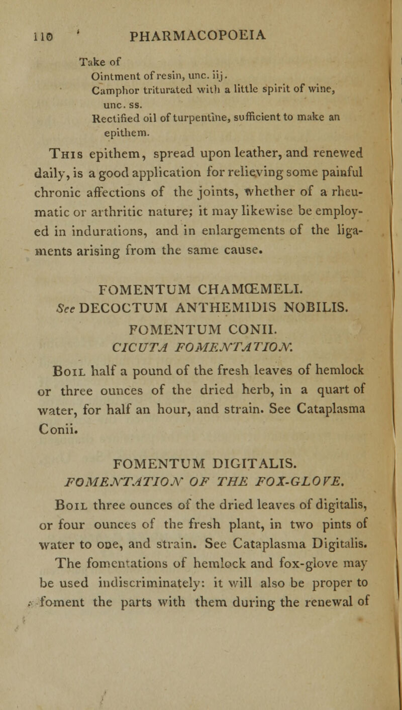 Take of Ointment of resin, unc. iij. Camphor triturated with a little spirit of wine, unc. ss. Rectified oil of turpentine, sufficient to make an epithem. This epithem, spread upon leather, and renewed daily, is a good application for relieving some painful chronic affections of the joints, whether of a rheu- matic or arthritic nature; it may likewise be employ- ed in indurations, and in enlargements of the liga- ments arising from the same cause. FOMENTUM CHAMCEMELI. See DECOCTUM ANTHEM1D1S NOBILIS. FOMENTUM CONIL CICUTA FOMENTATION. Boil half a pound of the fresh leaves of hemlock or three ounces of the dried herb, in a quart of water, for half an hour, and strain. See Cataplasma Conii. FOMENTUM DIGITALIS. FOMENTATION OF THE FOX-GLOVE. Boil three ounces of the dried leaves of digitalis, or four ounces of the fresh plant, in two pints of water to one, and strain. See Cataplasma Digitalis. The fomentations of hemlock and fox-glove may be used indiscriminately: it will also be proper to foment the parts with them during the renewal of