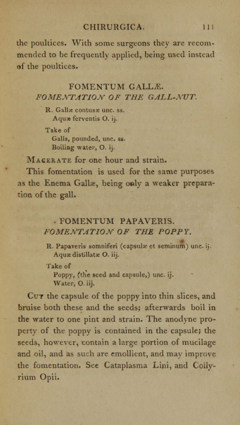 the poultices. With some surgeons they are recom- mended to be frequently applied, being used instead of the poultices. FOMENTUM GALLjE. FOMENTATION OF THE GALL-NUT. R. Galhe contusae unc. ss. Aquae ferventis O. ij. Take of Galls, pounded, unc. ss. Boiling water, O. ij. Macerate for one hour and strain. This fomentation is used for the same purposes as the Enema Gallse, being o«ly a weaker prepara- tion of the gall. • FOMENTUM PAPAVERIS. FOMENTATION OF THE POPPY. R. Papaveris somniferi (capsulae et seminum) unc. ij. Aquae distillatae O. iij. Take of Poppy, (the seed and capsule,) unc. ij. Water, O. iij. Cut the capsule of the poppy into thin slices, and bruise both these and the seeds; afterwards boil in the water to one pint and strain. The anodyne pro- perty of the poppy is contained in the capsule; the seeds, hoM'ever, contain a large portion of mucilage and oil, and as such are emollient, and may improve the fomentation. See Cataplasma Lini, and Colly- rium Opii.