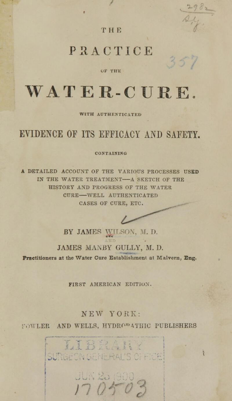 T H E P IIA C TI C E WATER-CURE WITH AUTHENTICATED EVIDENCE OF ITS EFFICACY AND SAFETY. CONTAINING A DETAILED ACCOUNT OF THE VARIOUS PROCESSES USED IN THE WATER TREATMENT A SKETCH OF THE HISTORY AND PROGRESS OF THE WATER CURE WELL AUTHENTICATED CASES OF CURE, ETC. BY JAMES WILSON, M. D. JAMES MANBY GULLY, M. D. Practitioners at the Water Cure Establishment at Malvern, Eng. FIRST AMERICAN EDITION. NEW YORK: iWLER AND WELLS, HYDROPATHIC PUBLISHERS • ~>*. .. - ■ • . >