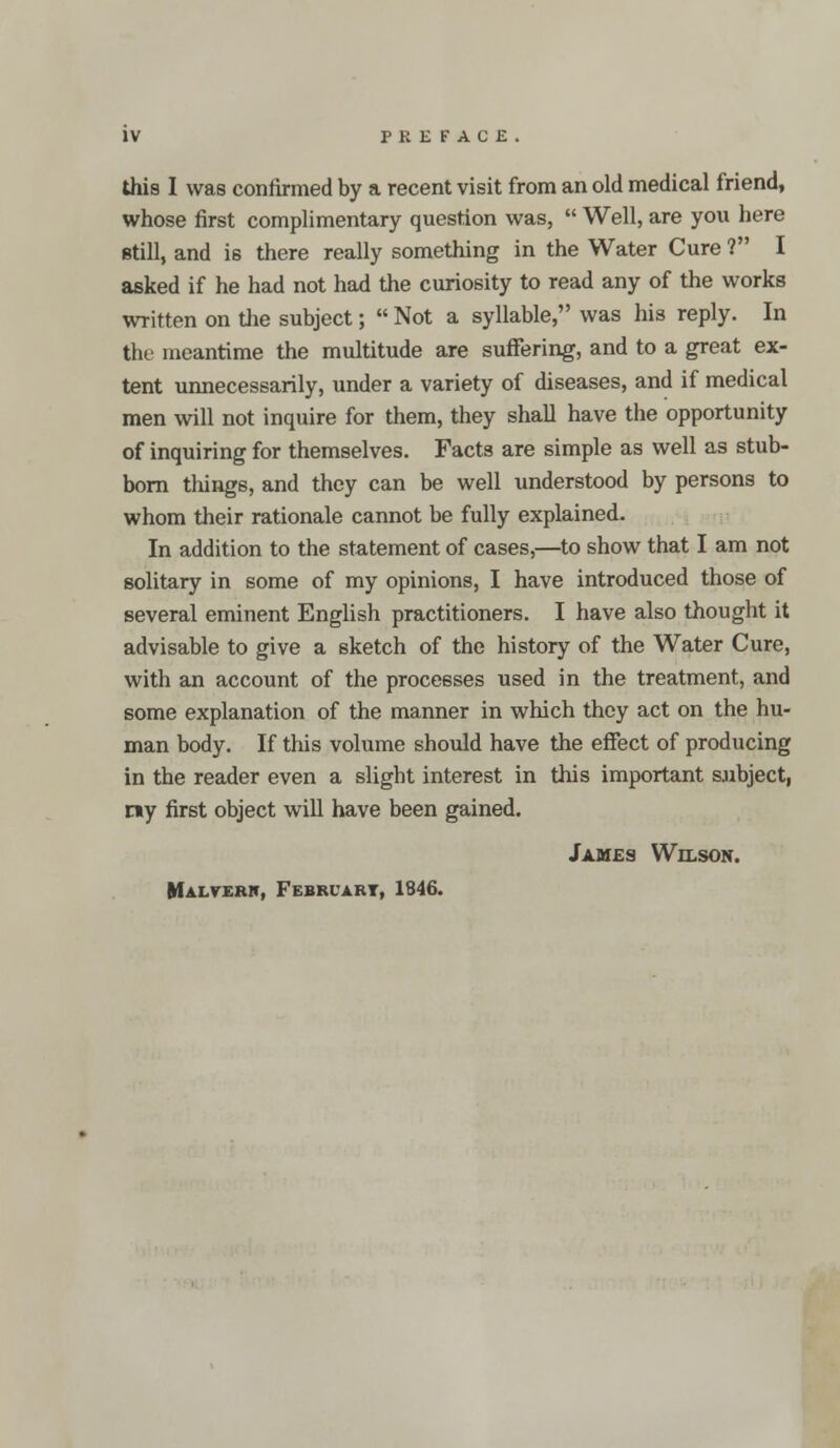 this I was confirmed by a recent visit from an old medical friend, whose first complimentary question was,  Well, are you here still, and is there really something in the Water Cure ? I asked if he had not had the curiosity to read any of the works written on the subject;  Not a syllable, was his reply. In the meantime the multitude are suffering, and to a great ex- tent unnecessarily, under a variety of diseases, and if medical men will not inquire for them, they shall have the opportunity of inquiring for themselves. Facts are simple as well as stub- born things, and they can be well understood by persons to whom their rationale cannot be fully explained. In addition to the statement of cases,—to show that I am not solitary in some of my opinions, I have introduced those of several eminent English practitioners. I have also thought it advisable to give a sketch of the history of the Water Cure, with an account of the processes used in the treatment, and some explanation of the manner in which they act on the hu- man body. If this volume should have the effect of producing in the reader even a slight interest in this important subject, my first object will have been gained. James Wilson. Malvern, February, 1846.