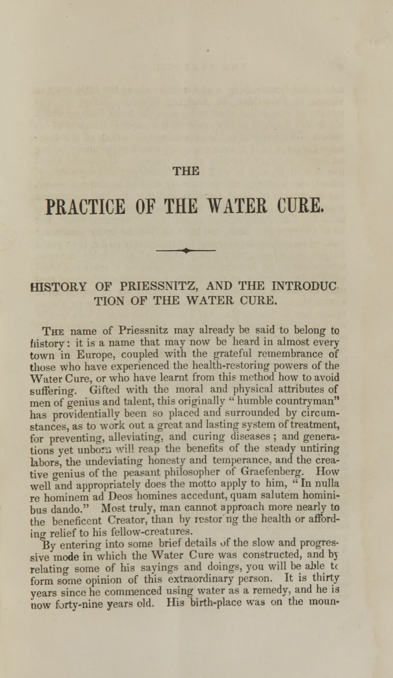 THE PRACTICE OF THE WATER CURE. HISTORY OF PRIESSNITZ, AND THE INTRODUC TION OF THE WATER CURE. The name of Priessnitz may already be said to belong to history: it is a name that may now be heard in almost every town in Europe, coupled with the grateful remembrance of those who have experienced the health-restoring powers of the Water Cure, or who have learnt from this method how to avoid suffering. Gifted with the moral and physical attributes of men of genius and talent, this originally  humble countryman has providentially been so placed and surrounded by circum- stances, as to work out a great and lasting system of treatment, for preventing, alleviating, and curing diseases; and genera- tions yet unborn will reap the benefits of the steady untiring labors, the undeviating honesty and temperance, and the crea- tive genius of the peasant philosopher of Graefenberg. How well and appropriately does the motto apply to him,  In nulla re hominem ad Deos homines accedunt, quam salutem homini- bus dando. Most truly, man cannot approach more nearly to the beneficent Creator, than by rcstor ng the health or afford- ing relief to his fellow-creatures. By entering into some brief details of the slow and progres- sive mode in which the Water Cure was constructed, and by relating some of his sayings and doings, you will be able tc form some opinion of this extraordinary person. It is thirty years since he commenced using water as a remedy, and he is now forty-nine years old. His birth-place was on the moun*