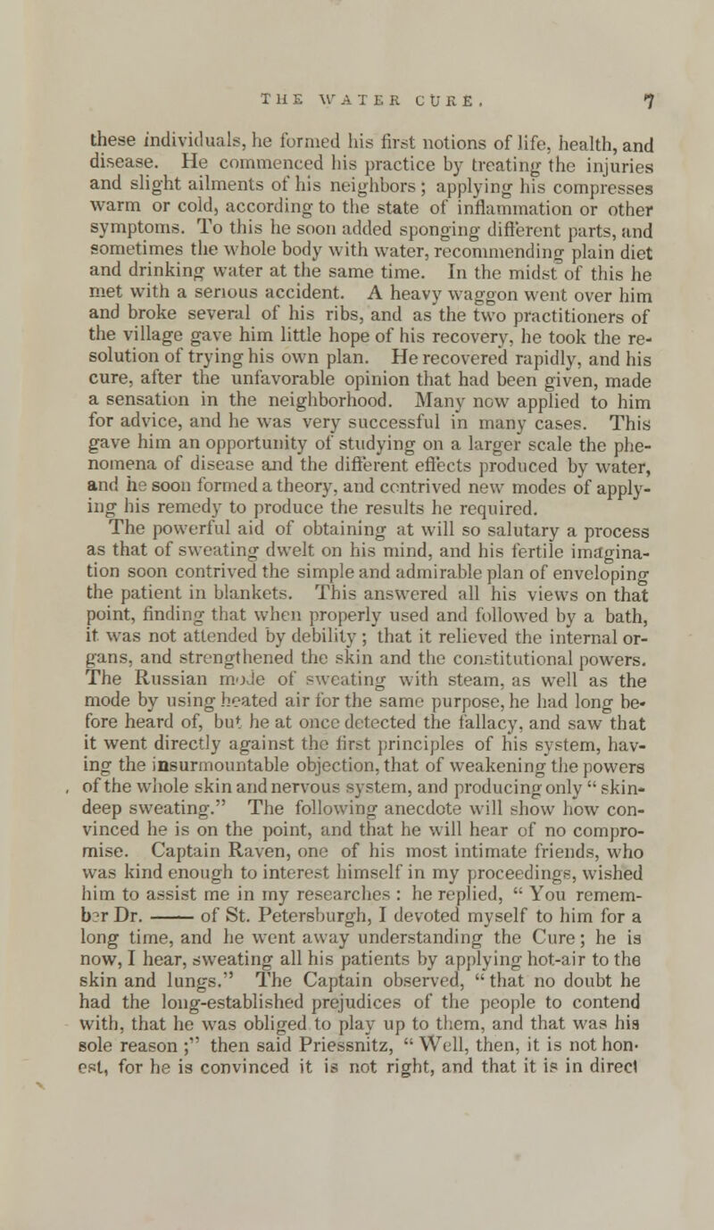 these individuals, he formed his first notions of life, health, and disease. He commenced his practice by treating the injuries and slight ailments of his neighbors ; applying his compresses warm or cold, according to the state of inflammation or other symptoms. To this he soon added sponging different parts, and sometimes the whole body with water, recommending plain diet and drinking water at the same time. In the midst of this he met with a serious accident. A heavy waggon went over him and broke several of his ribs, and as the two practitioners of the village gave him little hope of his recovery, he took the re- solution of trying his own plan. He recovered rapidly, and his cure, after the unfavorable opinion that had been given, made a sensation in the neighborhood. Many now applied to him for advice, and he was very successful in many cases. This gave him an opportunity of studying on a larger scale the phe- nomena of disease and the different effects produced by water, and he soon formed a theory, and contrived new modes of apply- ing his remedy to produce the results he required. The powerful aid of obtaining at will so salutary a process as that of sweating dwelt on his mind, and his fertile imagina- tion soon contrived the simple and admirable plan of enveloping the patient in blankets. This answered all his views on that point, finding that when properly used and followed by a bath, it was not attended by debility ; that it relieved the internal or- gans, and strengthened the skin and the constitutional powers. The Russian mode of sweating with steam, as well as the mode by using heated air for the same purpose, he had long be- fore heard of, but he at once detected the fallacy, and saw that it went directly against the first principles of his system, hav- ing the insurmountable objection, that of weakening the powers of the whole skin and nervous system, and producing only  skin- deep sweating. The following anecdote will show how con- vinced he is on the point, and that he will hear of no compro- mise. Captain Raven, one of his most intimate friends, who was kind enough to interest himself in my proceedings, wished him to assist me in my researches : he replied,  You remem- ber Dr. of St. Petersburgh, I devoted myself to him for a long time, and he went away understanding the Cure; he is now, I hear, sweating all his patients by applying hot-air to the skin and lungs. The Captain observed, that no doubt he had the long-established prejudices of the people to contend with, that he was obliged to play up to them, and that was his sole reason ; then said Priessnitz,  Well, then, it is not hon- est, for he is convinced it is not right, and that it is in direct