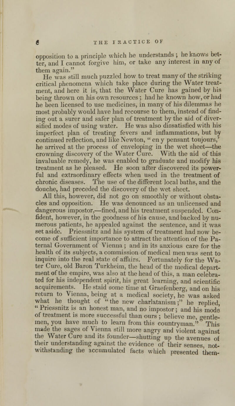 opposition to a principle which he understands ; he knows bet- ter, and I cannot forgive him, or take any interest in any of them again. He was still much puzzled how to treat many of the striking critical phenomena which take place during the Water treat- ment, and here it is, that the Water Cure has gained by his being thrown on his own resources; had he known how, or had he been licensed to use medicines, in many of his dilemmas he most probably would have had recourse to them, instead of find- ing out a surer and safer plan of treatment by the aid of diver- sified modes of using water. He was also dissatisfied with his imperfect plan of treating fevers and inflammations, but by continued reflection, and like Newton,  en y pensant toujours,' he arrived at the process of enveloping in the wet sheet—the crowning discovery of the Water Cure. With the aid of this invaluable remedy, he was enabled to graduate and modify his treatment as he pleased. He soon after discovered its power- ful and extraordinary effects when used in the treatment of chronic diseases. The use of the different local baths, and the douche, had preceded the discovery of the wet sheet. All this, however, did not go on smoothly or without obsta- cles and opposition. He was denounced as an unlicensed and dangerous impostor,—fined, and his treatment suspended. Con- fident, however, in the goodness of his cause, and backed by nu- merous patients, he appealed against the sentence, and it was set aside. Priessnitz and his system of treatment had now be- come of sufficient importance to attract the attention of the Pa- ternal Government of Vienna ; and in its anxious care for the health of its subjects, a commission of medical men was sent to inquire into the real state of affairs. Fortunately for the Wa- ter Cure, old Baron Turkheim, the head of the medical depart- ment of the empire, was also at the head of this, a man celebra- ted for his independent spirit, his great learning, and scientific acquirements. He staid some time at Graefenberg, and on his return to Vienna, being at a medical society, he was asked what he thought of the new charlatanism; he replied,  Priessnitz is an honest man, and no impostor; and his mode of treatment is more successful than ours ; believe me, gentle- men, you have much to learn from this countryman. This made the sages of Vienna still more angry and violent against the Water Cure and its founder—shutting up the avenues of their understanding against the evidence of their senses, not- withstanding the accumulated facts which presented them-