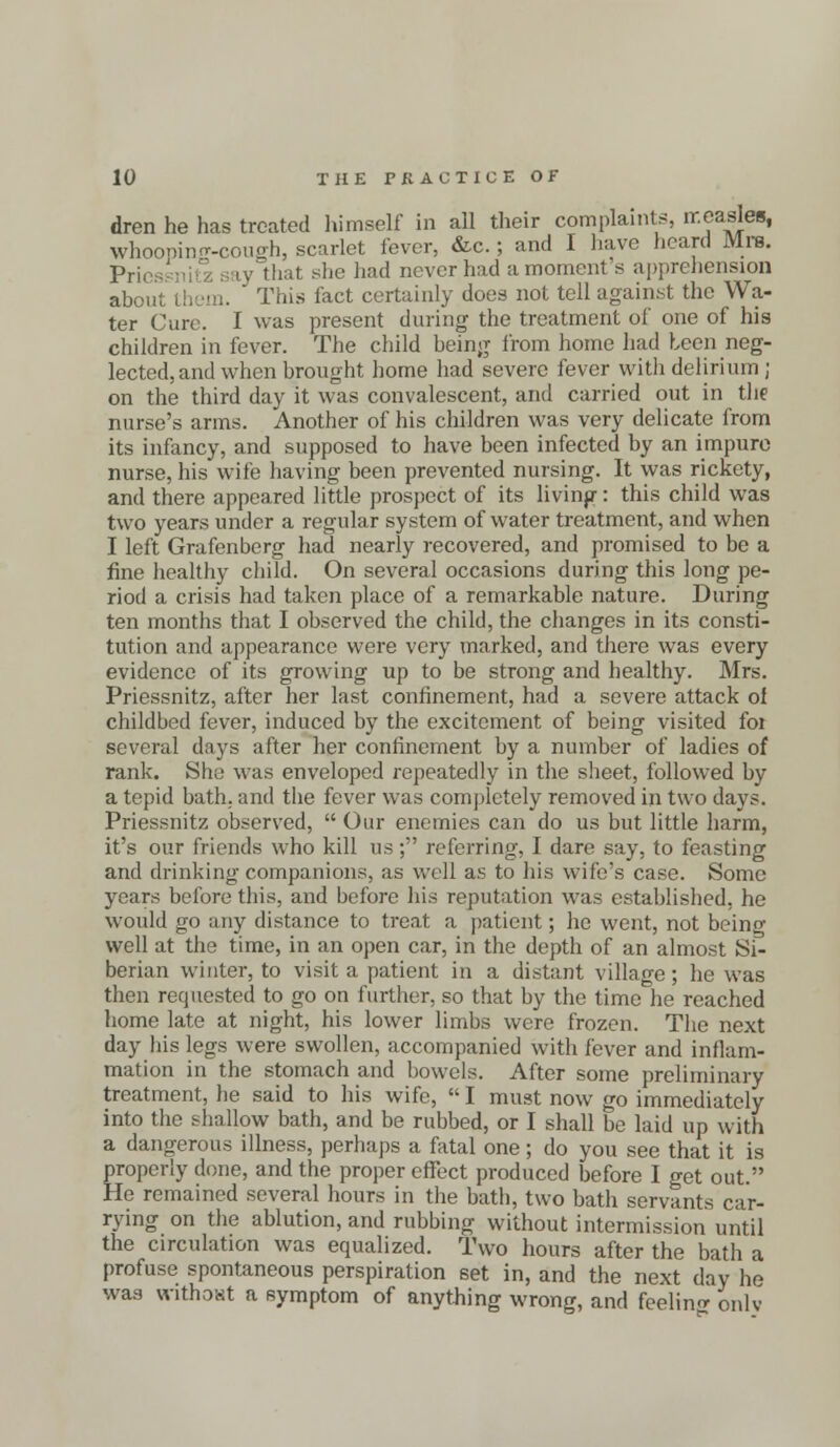 dren he has treated himself in all their complaints, measles, Whooping-cough, scarlet fever, &c.; and I have heard Mrs. p,;, that she had never had a moment s apprehension about them. ' This fact certainly does not tell against the Wa- ter Cure. I was present during the treatment of one of his children in fever. The child being from home had been neg- lected, and when brought home had severe fever with delirium ; on the third day it was convalescent, and carried out in the nurse's arms. Another of his children was very delicate from its infancy, and supposed to have been infected by an impure nurse, his wife having been prevented nursing. It was rickety, and there appeared little prospect of its living: this child was two years under a regular system of water treatment, and when I left Grafenberg had nearly recovered, and promised to be a fine healthy child. On several occasions during this long pe- riod a crisis had taken place of a remarkable nature. During ten months that I observed the child, the changes in its consti- tution and appearance were very marked, and there was every evidence of its growing up to be strong and healthy. Mrs. Priessnitz, after her last confinement, had a severe attack ol childbed fever, induced by the excitement of being visited foi several days after her confinement by a number of ladies of rank. She was enveloped repeatedly in the sheet, followed by a tepid bath, and the fever was completely removed in two days. Priessnitz observed,  Our enemies can do us but little harm, it's our friends who kill us; referring, I dare say, to feasting and drinking companions, as well as to his wife's case. Some years before this, and before his reputation was established, he would go any distance to treat a patient; he went, not beinc well at the time, in an open car, in the depth of an almost s£ berian winter, to visit a patient in a distant village; he was then requested to go on further, so that by the time he reached home late at night, his lower limbs were frozen. The next day his legs were swollen, accompanied with fever and inflam- mation in the stomach and bowels. After some preliminary treatment, he said to his wife,  I must now go immediately into the shallow bath, and be rubbed, or I shall be laid up with a dangerous illness, perhaps a fatal one; do you see that it is properly done, and the proper effect produced before I get out. He remained several hours in the bath, two bath servants car- rying on the ablution, and rubbing without intermission until the circulation was equalized. Two hours after the bath a profuse spontaneous perspiration set in, and the next day he was without a symptom of anything wrong, and feeling onlv