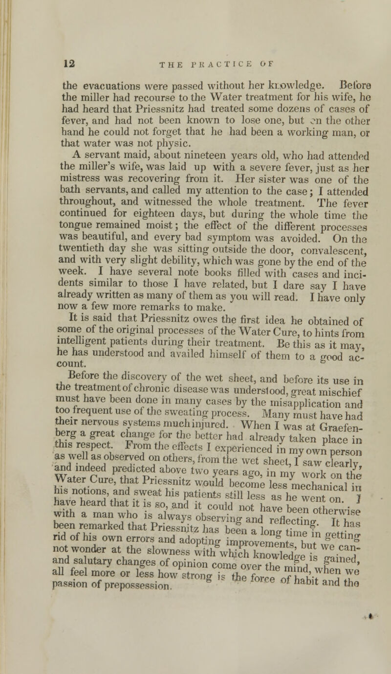 the evacuations were passed without her knowledge. Before the miller had recourse to the Water treatment for his wife, ho had heard that Priessnitz had treated some dozens of cases of fever, and had not been known to lose one, but on the other hand he could not forget that he had been a working man, or that water was not physic. A servant maid, about nineteen years old, who had attended the miller's wife, was laid up with a severe fever, just as her mistress was recovering from it. Her sister was one of the bath servants, and called my attention to the case; I attended throughout, and witnessed the whole treatment. The fever continued for eighteen days, but during the whole time the tongue remained moist; the effect of the different processes was beautiful, and every bad symptom was avoided. On the twentieth day she was sitting outside the door, convalescent, and with very slight debility, which was gone by the end of the week. I have several note books filled with cases and inci- dents similar to those I have related, but I dare say I have already written as many of them as you will read. I have only now a few more remarks to make. It is said that Priessnitz owes the first idea he obtained of some of the original processes of the Water Cure, to hints from intelligent patients during their treatment. Be this as it may he has understood and availed himself of them to a rrood ac- count. ° Before the discovery of the wet sheet, and before its use in the treatment of chronic disease was understood, great mischief must have been done in many cases by the misapplication and too frequent use of the sweating process. Many must have had their nervous systems much injured. When I was at Graefen- berg a great change for the better had already taken place in this respect From the effects I experienced in my own person as well as observed on others, from the wet sheet, I saw cLrly and mdeed predicted above two years ago, in my woTk on tS Water Cure, that Priessnitz would become LTmecSricaHn his notions and sweat his patients still less as he^went on J have heard that it is so and it could not have been o fheJwise with a man who is always observing and reflecting uY been remarked that Priessnitz has bin » 1„ f■ ?' lt has rid of his own errors and adoing ^^Vt^^ not wonder at the slowness withwhifhCL- ^ and salutary changes of opinion come over tl^^18 Pinec!' all feel more or less hoJstZgTh7for nAf^T passion of prepossession. e °f hablt and the