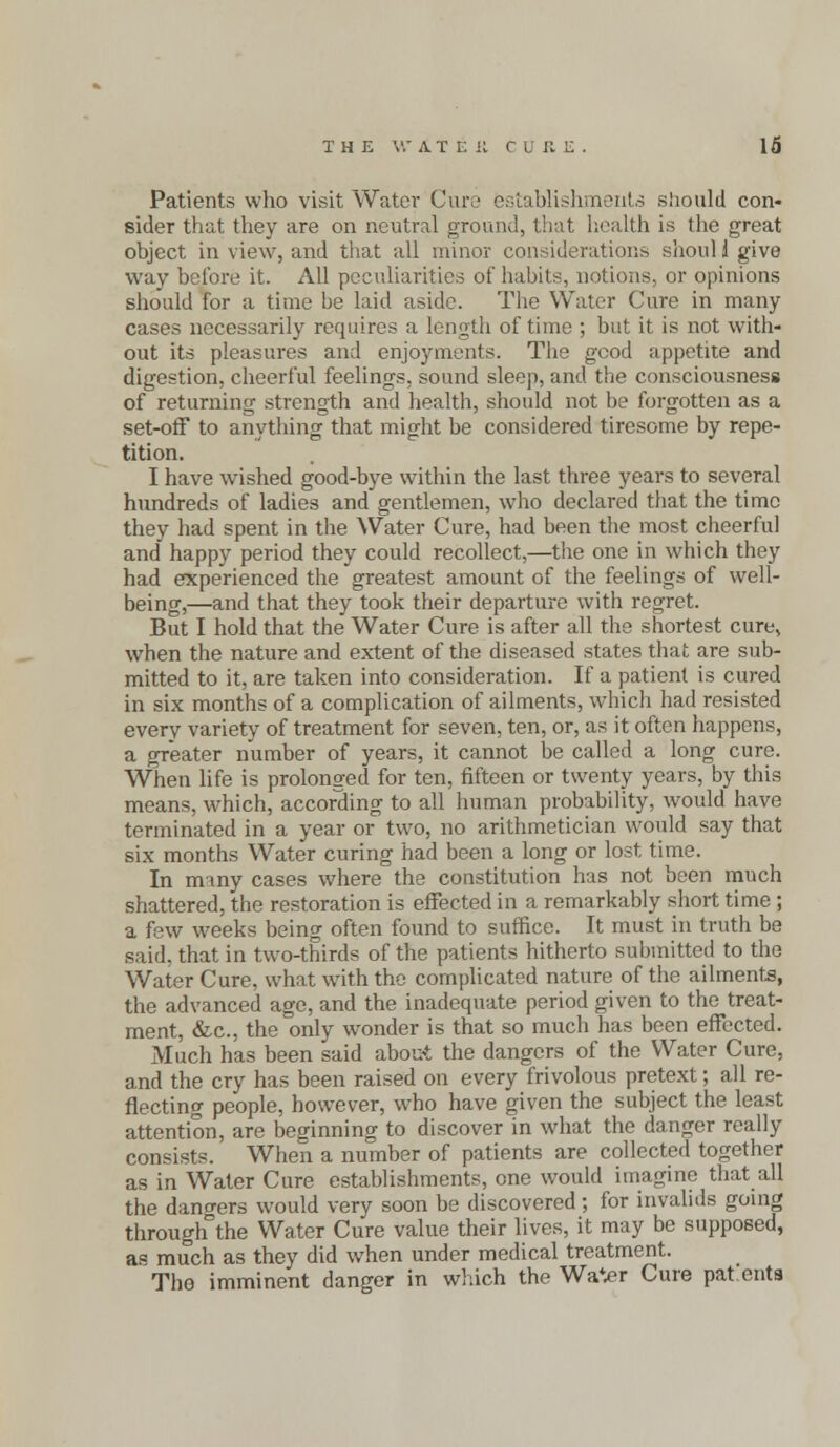 Patients who visit Water Cure establishments should con- sider that they are on neutral ground, that health is the great object in view, and that all minor considerations shoul 1 give way before it. All peculiarities of habits, notions, or opinions should for a time he laid aside. The Water Cure in many cases necessarily requires a length of time ; but it is not with- out its pleasures and enjoyments. The good appetite and digestion, cheerful feelings, sound sleep, and the consciousness of returning strength and health, should not he forgotten as a set-off to anything that might be considered tiresome by repe- tition. I have wished good-bye within the last three years to several hundreds of ladies and gentlemen, who declared that the time they had spent in the Water Cure, had been the most cheerful and happy period they could recollect,—the one in which they had experienced the greatest amount of the feelings of well- being,—and that they took their departure with regret. But I hold that the Water Cure is after all the shortest cure, when the nature and extent of the diseased states that are sub- mitted to it, are taken into consideration. If a patient is cured in six months of a complication of ailments, which had resisted every variety of treatment for seven, ten, or, as it often happens, a greater number of years, it cannot be called a long cure. When life is prolonged for ten, fifteen or twenty years, by this means, which, according to all human probability, would have terminated in a year or two, no arithmetician would say that six months Water curing had been a long or lost time. In many cases where the constitution has not been much shattered, the restoration is effected in a remarkably short time ; a few weeks being often found to suffice. It must in truth be said, that in two-thirds of the patients hitherto submitted to the Water Cure, what with the complicated nature of the ailments, the advanced age, and the inadequate period given to the treat- ment, &c, the only wonder is that so much has been effected. Much has been said about the dangers of the Water Cure, and the cry has been raised on every frivolous pretext; all re- flecting people, however, who have given the subject the least attention, are beginning to discover in what the danger really consists. When a number of patients are collected together as in Water Cure establishments, one would imagine that all the dangers would very soon be discovered; for invalids going through the Water Cure value their lives, it may be supposed, as much as they did when under medical treatment. The imminent danger in which the WaV?r Cure pat cuts