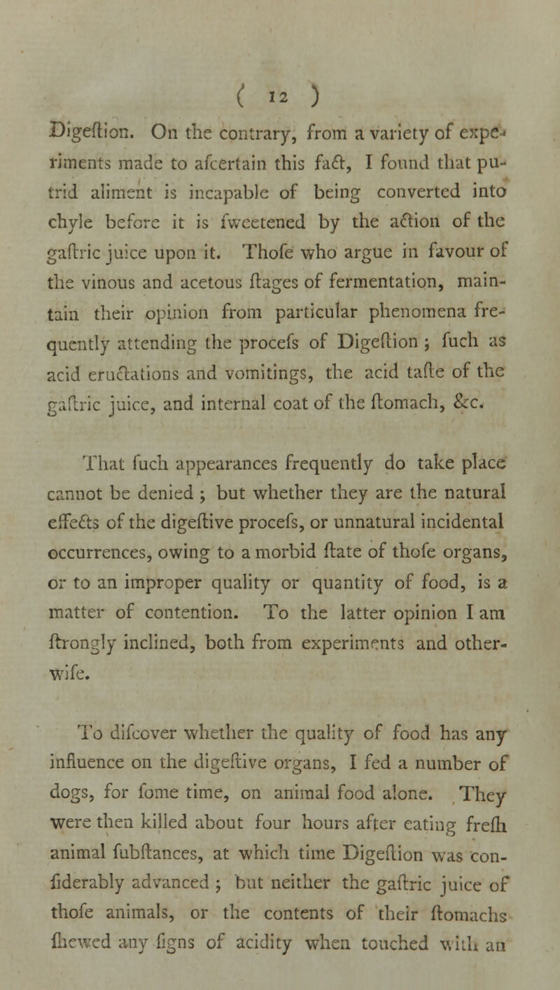 Digeftion. On the contrary, from a variety of expe- riments made to afcertain this fact, I found that pu- trid aliment is incapable of being converted into chyle before it is fweetened by the action of the gaftric juice upon it. Thofe who argue in favour of the vinous and acetous ftages of fermentation, main- tain their opinion from particular phenomena fre- quently attending the procefs of Digeftion ; fuch as acid eructations and vomitings, the acid tafte of the gaftric juice, and internal coat of the flomach, &c. That fuch appearances frequently do take place cannot be denied > but whether they are the natural effects of the digeflive procefs, or unnatural incidental occurrences, owing to a morbid ftate of thofe organs, or to an improper quality or quantity of food, is a matter of contention. To the latter opinion I am ftrongly inclined, both from experiments and other- wife. To difcover whether the quality of food has any influence on the digeflive organs, I fed a number of dogs, for fome time, on animal food alone. They were then killed about four hours after eating frefli animal fubftances, at which time Digeftion was con- fiderably advanced -, but neither the gaftric juice of thofe animals, or the contents of their ftomachs fhewed any figns of acidity when touched with an