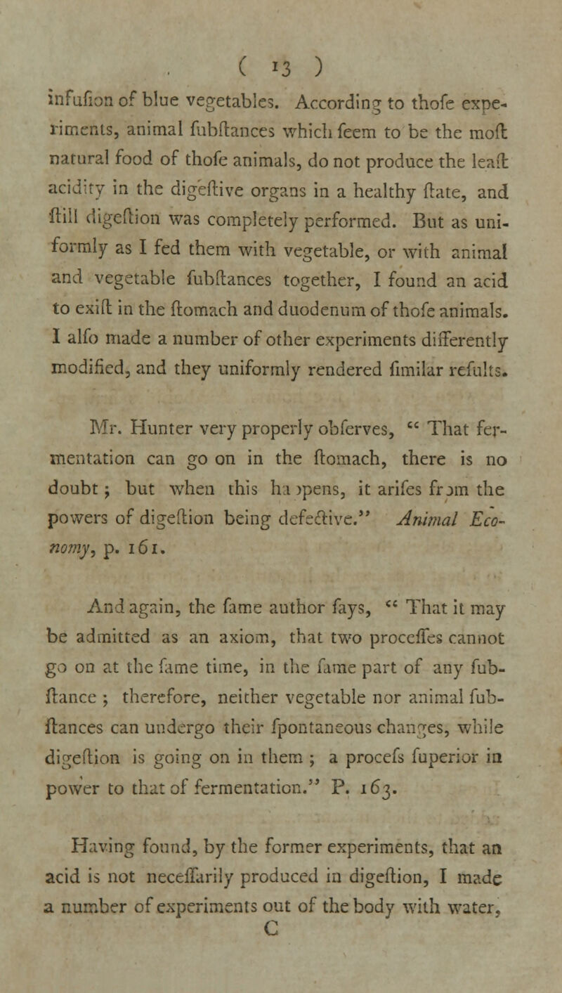 ( *3 ) infufion of blue vegetables. According to thofc expe- riments, animal fubftances which feem to be the mod natural food of thofe animals, do not produce the leaft acidity in the digeftive organs in a healthy ftate, and ftill digeflion was completely performed. But as uni- formly as I fed them with vegetable, or with animal and vegetable fubftances together, I found an acid to exift in the ftomach and duodenum of thofe animals. I alfo made a number of other experiments differently- modified, and they uniformly rendered fimilar refulis. Mr. Hunter very properly obferves,  That fer- mentation can go on in the ftomach, there is no doubt; but when this ha )pens, it arifes frjm the powers of digeflion being defective. Animal Eco- nomy, p. 161. And again, the fame author fays,  That it may be admitted as an axiom, that two procefTes cannot go on at the fame time, in the fame part of any fub- flance ; therefore, neither vegetable nor animal fub- ftances can undergo their fpontaneous changes; while digeflion is going on in them ; a procefs fuperior in power to that of fermentation. P. 163. Having found, by the former experiments, that an acid is not neceftarily produced in digeflion, I made a number of experiments out of the body with water, C