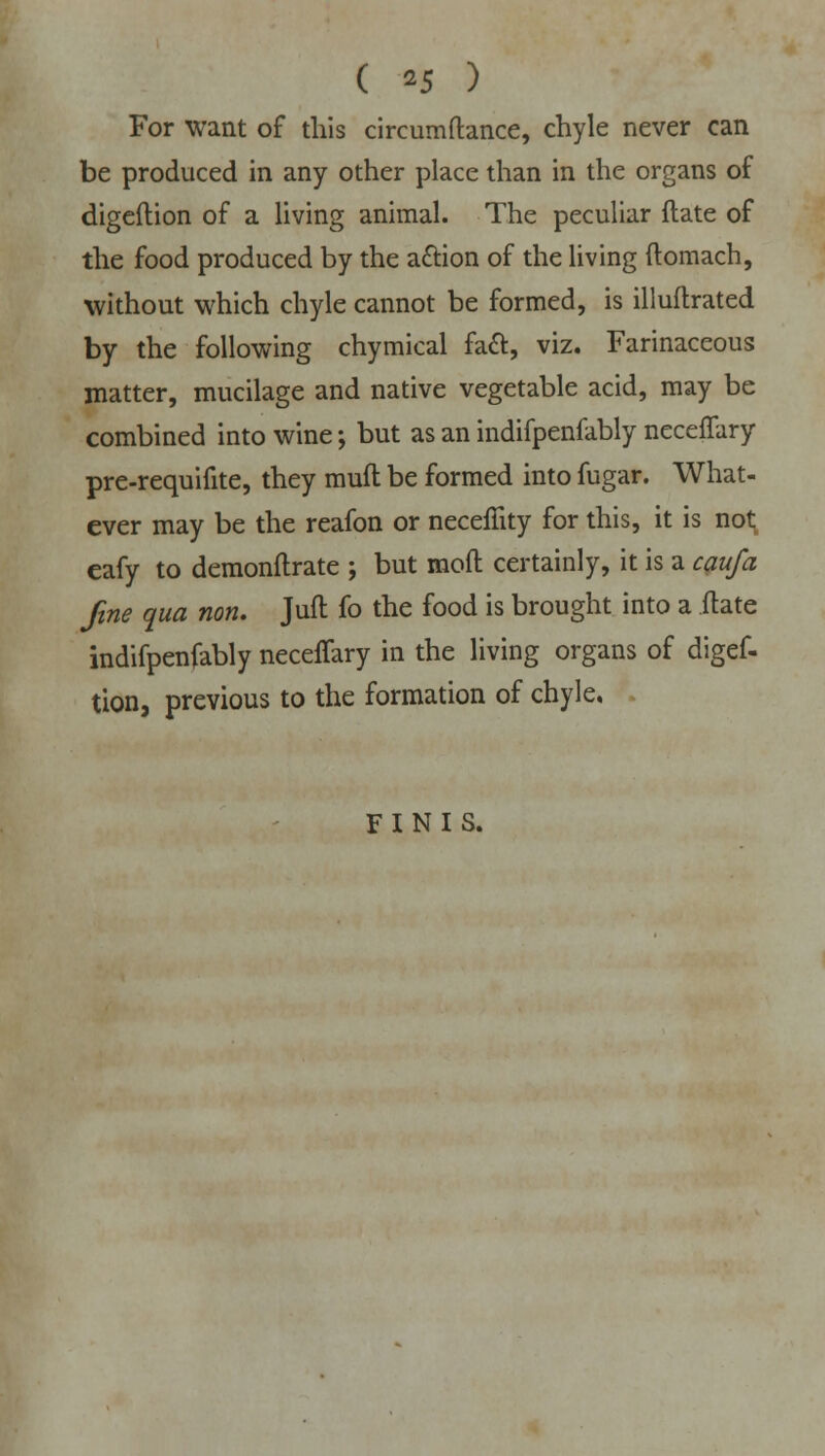 For want of this circumftance, chyle never can be produced in any other place than in the organs of digeftion of a living animal. The peculiar flate of the food produced by the action of the living ftomach, without which chyle cannot be formed, is illuftrated by the following chymical fa&, viz. Farinaceous matter, mucilage and native vegetable acid, may be combined into wine; but as an indifpenfably neceffary pre-requifite, they muft be formed into fugar. What- ever may be the reafon or neceffity for this, it is not eafy to demonflrate ; but mod certainly, it is a caufa fine qua non. Juft fo the food is brought into a ilate indifpenfably neceffary in the living organs of digef- tion, previous to the formation of chyle. FINIS.