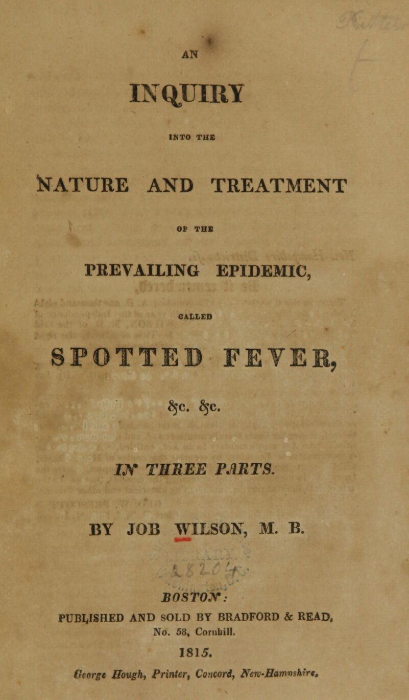 AN INQUIRY INTO TUB Mature and treatment OF THX PREVAILING EPIDEMIC, GALLED SPOTTED FEYEB, JJV TEHEE PARTS. BY JOB WILSON, M. B. BOSTOX: PUBLISHED AND SOLD BY BRADFORD & READ, No. 58, Cornbill. 1815. George Hough, Printer, Concord, NeK-Hamwhirt.