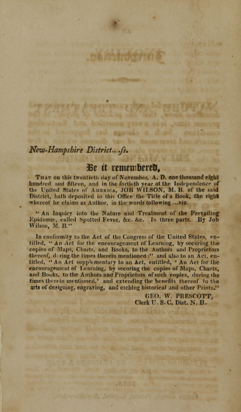 New-Hampshire District-, .fs. 33e it remeir.fcereti, That on this twentieth day of November, A. D. one thousand eight hundred and fifteen, and in the fortieth year ol the Independence of the United States of America, JOB WILSON, M. B. of the said District, hath deposited in this Office the Title of a Book, the right whereof he claims as Author, in the words following ...viz.  An Inquiry into the Nature and Treatment of the Prevailing' Epidemic, called Spotted Fever, &c. &c. In three parts. By Job Wilson, M. B. In conformity to the Act of (he Congress of the United States, en- titled, An Act for the encouragement of Learning, by securing t lie copies of Maps, Charts, and Books, to the Authors and Proprietors thereof, d; ring the times therein mentioned : and also to an Act, en- titled, An Act supplementary to an Act, entitled, • An Act for (he encouragement of Learning, by securing the copies of Maps, Charts, and Books, to the Authors and Proprietors of such copies, during the times thuein mentioned,' and extending the benefits thereof to the arts of designing, engraving, and etching historical and other Prints. GEO. W. PRESCOTT, Clerk U.S. C. Dist. N. D.