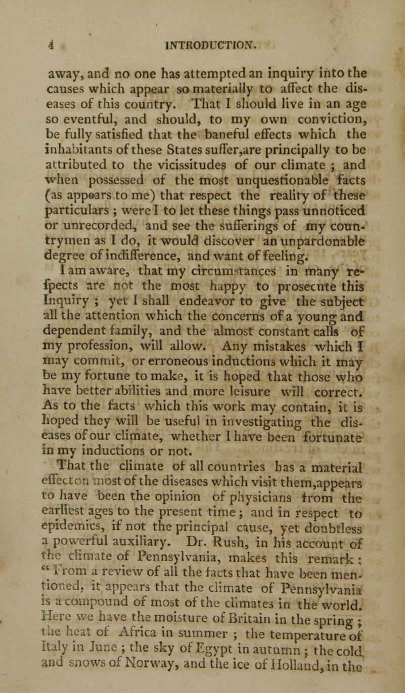 away, and no one has attempted an inquiry into the causes which appear so materially to affect the dis- eases of this country. That I should live in an age so eventful, and should, to my own conviction, be fully satisfied that the baneful effects which the inhabitants of these States suffer,are principally to be attributed to the vicissitudes of our climate j and when possessed of the most unquestionable facts (as app&ars to me) that respect the reality of these particulars ; were I to let these things pass unnoticed or unrecorded, and see the sufferings of my coun- trymen as I do, it would discover an unpardonable degree of indifference, and want of feeling. I am aware, that my circumstances in many re- fpects are not the most happy to prosecute this Inquiry ; yet I shall endeavor to give the subject all the attention which the concerns of a young and dependent family, and the almost constant calls of my profession, will allow. Any mistakes which I may commit, or erroneous inductions which it may be my fortune to make, it is hoped that those who have better abilities and more leisure will correct. As to the facts which this work may contain, it is hoped they will be useful in investigating the dis- eases of our climate, whether I have been fortunate in my inductions or not. That the climate of all countries has a material effect on most of the diseases which visit them,appears to have been the opinion of physicians from the earliest ages to the present time ; and in respect to epidemics, if not the principal cause, yet doubtless a powerful auxiliary. Dr. Rush, in his account of the climate of Pennsylvania, makes this remark : * From a review of all the facts that have been men- tioned, it appears that the climate of Pennsylvania is a compound of most of the climates in the world. Here we have the moisture of Britain in the spring ; the heat of Africa in summer ; the temperature of Italy in June ; the sky of Egypt in autumn ; the cold and snows of Norway, and the ice of Holland, in the