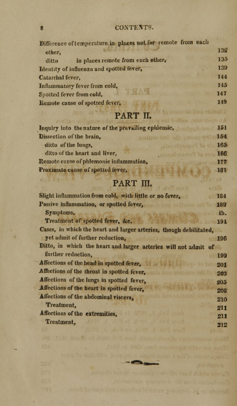 Difference of temperature in places not far remote from each other, 13S ditto hi places remote from each other* 135 Identity of influenza and spotted fever, 139 Catarrhal fever, 144 Inflammatory fever from cold, 145 Spotted ferer from cold, 147 Remote cause of spotted fever, 149 PART II. Inquiry into thenature of the prevailing epidemic, 151 Dissection of the brain, 154 ditto of the lungs, 165 ditto of the heart and liver, 166 Remote cause of phlemonic inflammation, 177 Proximate cause of spotted fever, 181 part in. Slight inflammation from cold, with little or no fever, 184 Passive inflammation, or spotted fever, 189 Symptoms, ib. Treatment of spotted fever, &e. 194 Cases, in which the heart and larger arteries, though debilitated, yet admit of further reduction, 196 Ditto, in which the heart and larger arteries will not admit of further reduction, 199 Affections of the head in spotted fever, 201 Affections of the throat in spotted fever, 203 Affections of the lungs in spotted fever, 205 Affections of the heart in spotted fever, 208 Affections of the abdominal viscera, 210 Treatment, «jj Affections of the extremities, 2U Treatment, 2i2