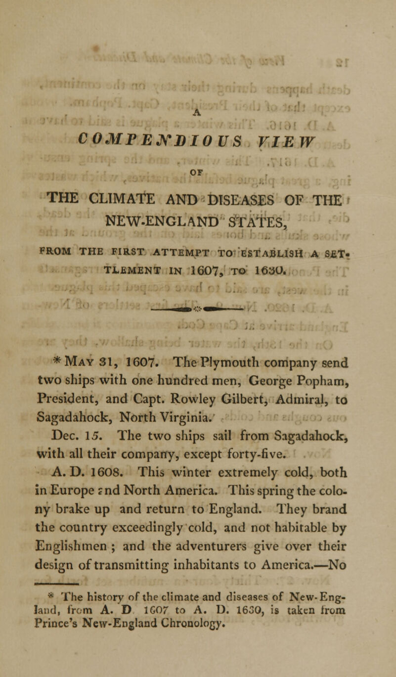 A COMPENDIOUS VIEW OF THE CLIMATE AND DISEASES OF THE NEW-ENGLAND STATES, FROM THE FIRST ATTEMPT TO ESTABLISH A SET- TLEMENT IN 1607, TO 1630. * May 31, 1607. The Plymouth company send two ships with one hundred men, George Popham, President, and Capt. Rowley Gilbert, Admiral, to Sagadahock, North Virginia. Dec. 15. The two ships sail from Sagadahock, with all their company, except forty-five. A. D. 1608. This winter extremely cold, both in Europe ?nd North America. This spring the colo- ny brake up and return to England. They brand the country exceedingly cold, and not habitable by Englishmen ; and the adventurers give over their design of transmitting inhabitants to America.—No * The history of the climate and diseases of New-Eng- land, from A. D 1G07 to A. D. 1630, is taken irora Prince's New-England Chronology.