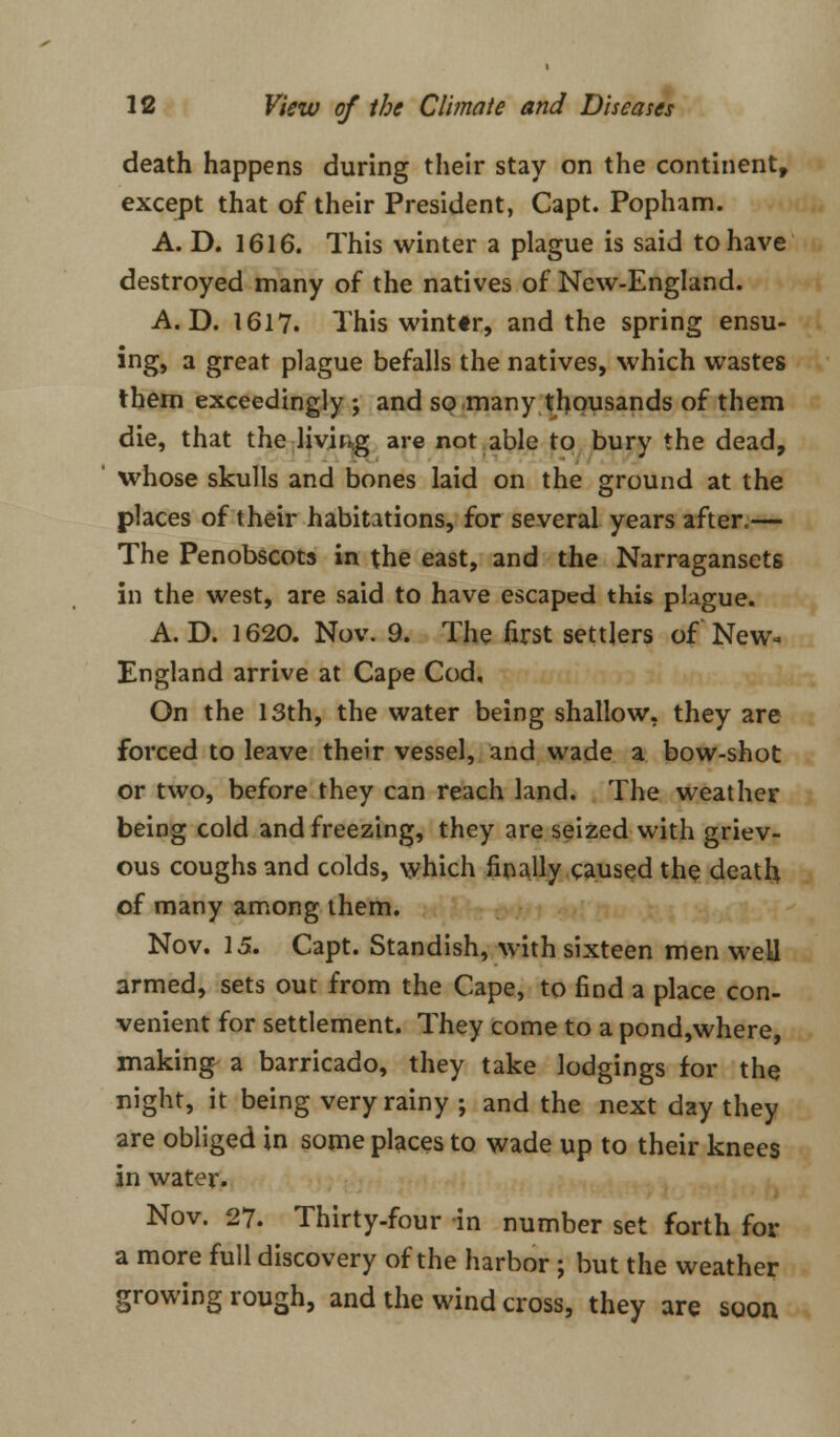 death happens during their stay on the continent, except that of their President, Capt. Popham. A. D. 1616. This winter a plague is said to have destroyed many of the natives of New-England. A. D. 1617. This winttr, and the spring ensu- ing, a great plague befalls the natives, which wastes them exceedingly ; and so many thousands of them die, that the living are not able to bury the dead, whose skulls and bones laid on the ground at the places of their habitations, for several years after.— The Penobscots in the east, and the Narragansets in the west, are said to have escaped this plague. A. D. 1620. Nov. 9. The first settlers of New- England arrive at Cape Cod, On the 13th, the water being shallow, they are forced to leave their vessel, and wade a bow-shot or two, before they can reach land. The weather being cold and freezing, they are seized with griev- ous coughs and colds, which finally caused the death of many among them. Nov. 15. Capt. Standish, with sixteen men well armed, sets out from the Cape, to find a place con- venient for settlement. They come to a pond,where, making a barricado, they take lodgings for the night, it being very rainy ; and the next day they are obliged in some places to wade up to their knees in water. Nov. 27. Thirty-four in number set forth for a more full discovery of the harbor ; but the weather growing rough, and the wind cross, they are soon