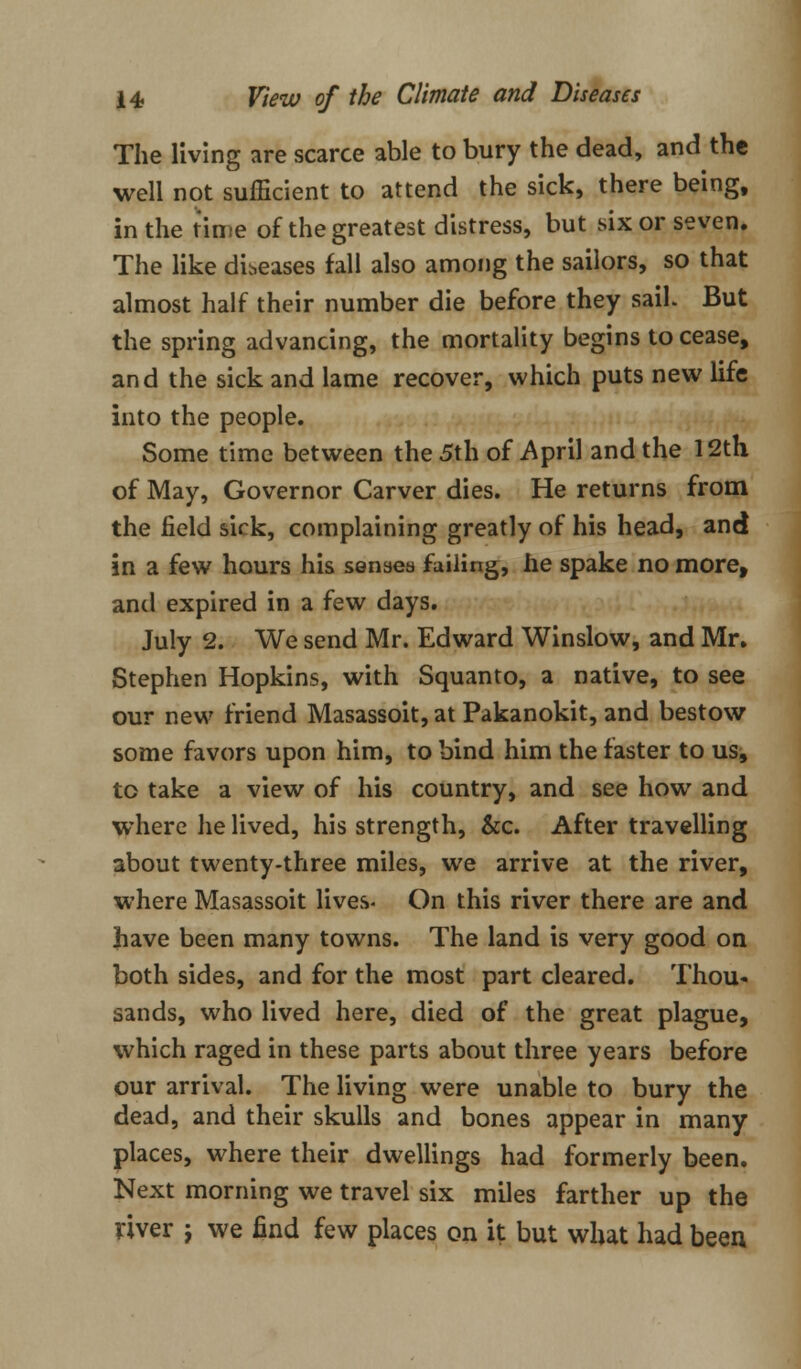 The living are scarce able to bury the dead, and the well not sufficient to attend the sick, there being, in the time of the greatest distress, but six or seven. The like diseases fall also among the sailors, so that almost half their number die before they sail. But the spring advancing, the mortality begins to cease, and the sick and lame recover, which puts new life into the people. Some time between the 5th of April and the 12th of May, Governor Carver dies. He returns from the field sick, complaining greatly of his head, and in a few hours his senses failing, he spake no more, and expired in a few days. July 2. We send Mr. Edward Winslow, and Mr. Stephen Hopkins, with Squanto, a native, to see our new friend Masassoit, at Pakanokit, and bestow some favors upon him, to bind him the faster to us, to take a view of his country, and see how and where he lived, his strength, &c. After travelling about twenty-three miles, we arrive at the river, where Masassoit lives- On this river there are and have been many towns. The land is very good on both sides, and for the most part cleared. Thou- sands, who lived here, died of the great plague, which raged in these parts about three years before our arrival. The living were unable to bury the dead, and their skulls and bones appear in many places, where their dwellings had formerly been. Next morning we travel six miles farther up the river j we find few places on it but what had been
