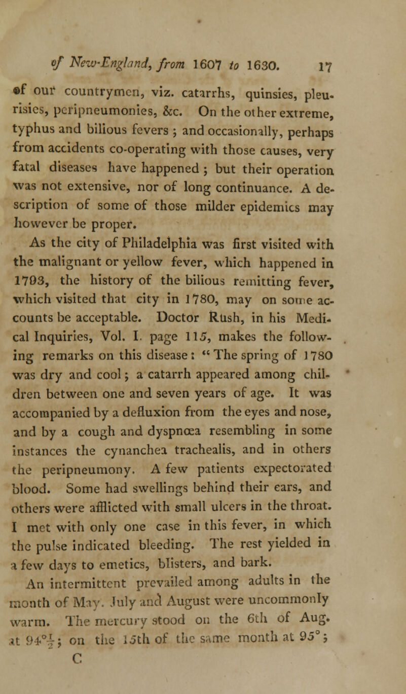 ©f our countrymen, viz. catarrhs, quinsies, pleu- risies, pcripneumonies, &c. On the other extreme, typhus and bilious fevers ; and occasionally, perhaps from accidents co-operating with those causes, very fatal diseases have happened ; but their operation was not extensive, nor of long continuance. A de- scription of some of those milder epidemics may however be proper. As the city of Philadelphia was first visited with the malignant or yellow fever, which happened in 1703, the history of the bilious remitting fever, which visited that city in 1780, may on some ac- counts be acceptable. Doctor Rush, in his Medi- cal Inquiries, Vol. I. page 115, makes the follow- ing remarks on this disease:  The spring of 1780 was dry and cool; a catarrh appeared among chil- dren between one and seven years of age. It was accompanied by a defluxion from the eyes and nose, and by a cough and dyspnoea resembling in some instances the cynanchea trachealis, and in others the peripneumony. A few patients expectorated blood. Some had swellings behind their ears, and others were afflicted with small ulcers in the throat. I met with only one case in this fever, in which the pulse indicated bleeding. The rest yielded in a few days to emetics, blisters, and bark. An intermittent prevailed among adults in the month of May. July unci August were uncommonly warm. The mercury stood on the 6th of Aug. at 9-*°.t; on the 15th of the same month at 95° 5 C