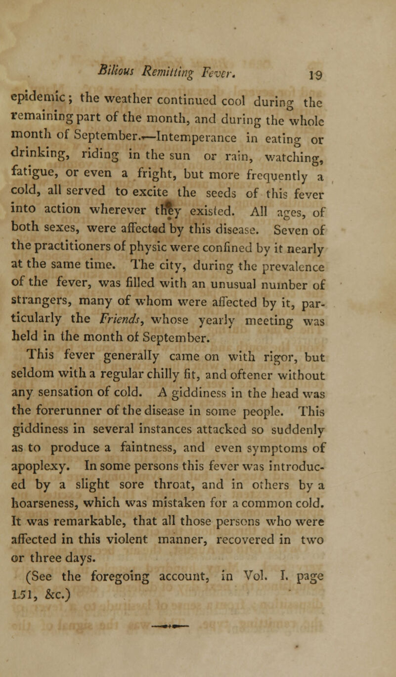 epidemic ; the weather continued cool during the remaining part of the month, and during the whole month of September.—Intemperance in eating or drinking, riding in the sun or rain, watching, fatigue, or even a fright, but more frequently a cold, all served to excite the seeds of this fever into action wherever trfly existed. All ages, of both sexes, were affected by this disease. Seven of the practitioners of physic were confined by it nearly at the same time. The city, during the prevalence of the fever, was filled with an unusual number of strangers, many of whom were affected by it, par- ticularly the Friends, whose yearly meeting was held in the month of September. This fever generally came on with rigor, but seldom with a regular chilly fit, and oftener without any sensation of cold. A giddiness in the head was the forerunner of the disease in some people. This giddiness in several instances attacked so suddenly as to produce a faintness, and even symptoms of apoplexy. In some persons this fever was introduc- ed by a slight sore throat, and in others by a hoarseness, which was mistaken for a common cold. It was remarkable, that all those persons who were affected in this violent manner, recovered in two or three days. (See the foregoing account, in Vol. I. page isi, &c.)