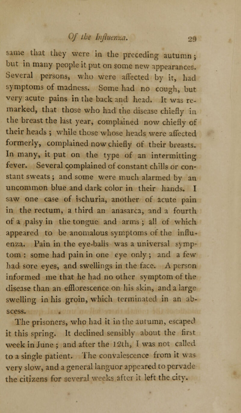 same that they were in the preceding autumn; but in many people it put on some new appearances. Several persons, who were affected by it, had symptoms of madness. Some had no cough, but very acute pains in the back and head. It was re- marked, that those who had the disease chiefly in the breast the last year, complained now chiefly of their heads ; while those whose heads were affected formerly, complained now chiefly of their breasts. In many, it put on the type of an intermitting fever. Several complained of constant chills or con- stant sweats ; and some were much alarmed by an uncommon blue and dark color in their hands. I saw one case of ischuria, another of acute pain in the rectum, a third an anasarca, and a fourth of a palsy in the tongue and arms ; all of which appeared to be anomalous symptoms of the influ- enza. Pain in the eye-balls was a universal symp- tom : some had pain in one eye only ; and a few had sore eyes, and swellings in the face. A person informed me that he had no other symptom of the disease than an efflorescence on his skin, and a large swelling in his groin, which terminated in an ab- scess. The prisoners, who had it in the autumn, escaped it this spring. It declined sensibly about the first week in June; and after the 12th, I was not called to a single patient. The convalescence from it was very slow, and a general languor appeared to pervade the citizens for several weeks after it left the city.