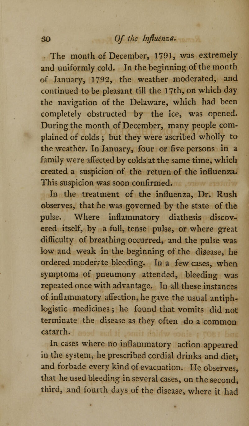 . The month of December, 1791, was extremely and uniformly cold. In the beginning of the month of January, 1792, the weather moderated, and continued to be pleasant till the 17th, on which day the navigation of the Delaware, which had been completely obstructed by the ice, was opened. During the month of December, many people com- plained of colds ; but they were ascribed wholly to the weather. In January, four or five persons in a family were affected by colds at the same time, which created a suspicion of the return of the influenza. This suspicion was soon confirmed. In the treatment of the influenza, Dr. Rush observes, that he was governed by the state of the pulse. Where inflammatory diathesis discov- ered itself, by a full, tense pulse, or where great difficulty of breathing occurred, and the pulse was low and weak in the beginning of the disease, he ordered moderate bleeding. In a few cases, when symptoms of pneumony attended, bleeding was repeated once with advantage. In all these instances of inflammatory affection, he gave the usual antiph- logistic medicines ; he found that vomits did not terminate the disease as they often do a common catarrh. In cases where no inflammatory action appeared in the system, he prescribed cordial drinks and diet, and forbade every kind of evacuation. He observes, that he used bleeding in several cases, on the second, third, and fourth days of the disease, where it had