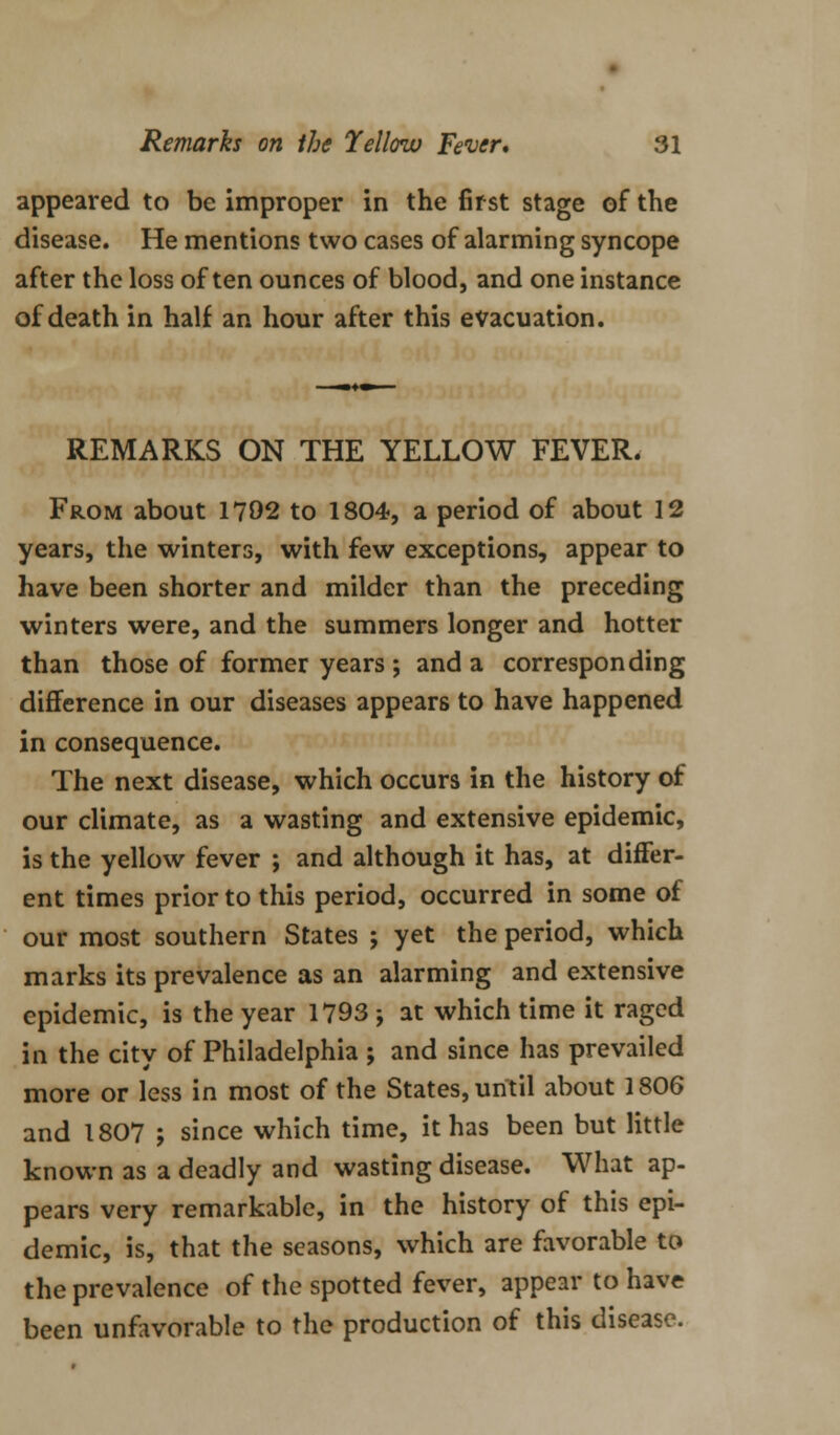 appeared to be improper in the first stage of the disease. He mentions two cases of alarming syncope after the loss often ounces of blood, and one instance of death in half an hour after this evacuation. REMARKS ON THE YELLOW FEVER. From about 1792 to 1804, a period of about 12 years, the winters, with few exceptions, appear to have been shorter and milder than the preceding winters were, and the summers longer and hotter than those of former years ; and a corresponding difference in our diseases appears to have happened in consequence. The next disease, which occurs in the history of our climate, as a wasting and extensive epidemic, is the yellow fever ; and although it has, at differ- ent times prior to this period, occurred in some of our most southern States ; yet the period, which marks its prevalence as an alarming and extensive epidemic, is the year 1793 ; at which time it raged in the city of Philadelphia ; and since has prevailed more or less in most of the States, until about 1806 and 1807 ; since which time, it has been but little known as a deadly and wasting disease. What ap- pears very remarkable, in the history of this epi- demic, is, that the seasons, which are favorable to the prevalence of the spotted fever, appear to have been unfavorable to the production of this disease.